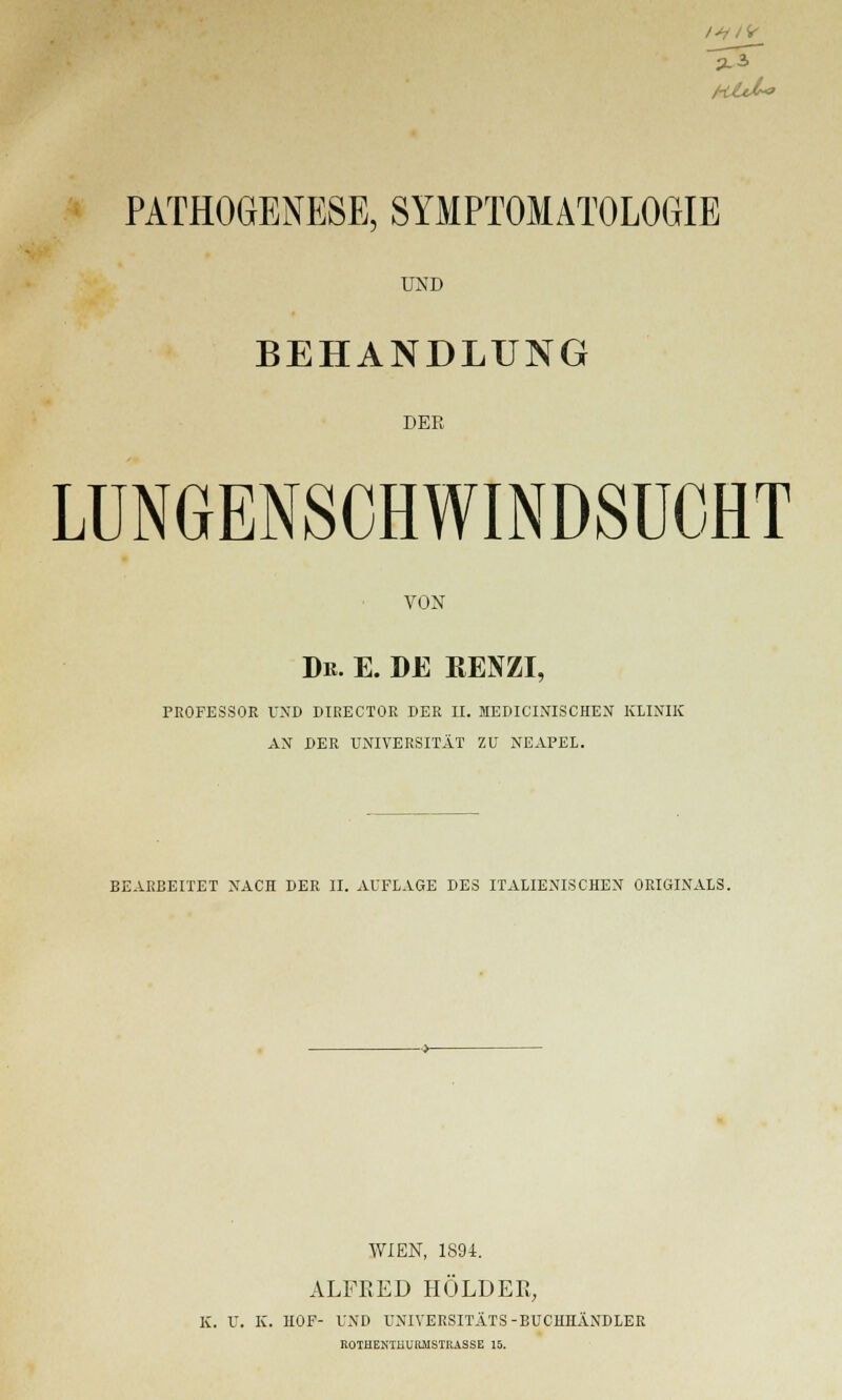 /■Utl* PATHOGENESE, SYMPTOMATOLOGIE UND BEHANDLUNG DER LUNGENSCHWINDSUCHT VON Du. e. de renzi, PROFESSOR UND DTRECTOR DER II. MEDICINISCHEN KLINIK AN DER UNIVERSITÄT ZU NEAPEL. BEARBEITET NACH DER II. AUFLAGE DES ITALIENISCHEN ORIGINALS. WIEN, 1894. ALFRED HOLDER, K. U. K. HOF- UND UNIVERSITÄTS-BUCHHÄNDLER ROTUEXTUURMSTRASSE 15.