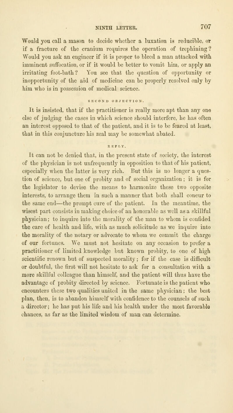 Would you call a mason to decide whether a luxation is reducible, or if a fracture of the cranium recjuires the operation of trephining ? Would you ask an engineer if it is proper to bleed a man attacked with imminent suffocation, or if it would be better to vomit him, or apply an irritating foot-bath? You see that the question of opportunity or inopportunity of the aid of medicine can be properly resolved only by him who is in possession of medical science. SECOKD OBJECTION. It is insisted, that if the practitioner is really more apt than any one else of judging the cases in which science should interfere, he has often an interest opposed to that of the patient, and it is to be feared at least, that in this conjuncture his zeal may be somewhat abated. It can not be denied that, in the present state of society, the interest of the physician is not unfrequently in opposition to that of his patient, especially when the latter is very rich. But this is no longer a ques- tion of science, but one of probity and of social organization ; it is for the legislator to devise the means to harmonize these two opposite interests, to arrange them in such a manner that both shall concur to the same end—the prompt cure of the patient. In the meantime, the wisest part consists in making choice of an honorable as well as a skillful physician; to inquire into the morality of the man to whom is confided the care of health and life, with as much solicitude as we inquire into the morality of the notary or advocate to whom we commit the charge of our fortunes. We must not hesitate on any occasion to prefer a practitioner of limited knowledge but known probity, to one of high scientific renown but of suspected morality; for if the case is difficult or doubtful, the first will not hesitate to ask for a consultation with a more skillful colleague than himself, and the patient will thus have the advantage of probity directed by science. Fortunate is the patient who encounters these two qualities united in the same physician; the best plan, then, is to abandon himself with confidence to the counsels of such a director; he has put his life and his health under the most favorable chances, as far as the limited wisdom of man can determine.