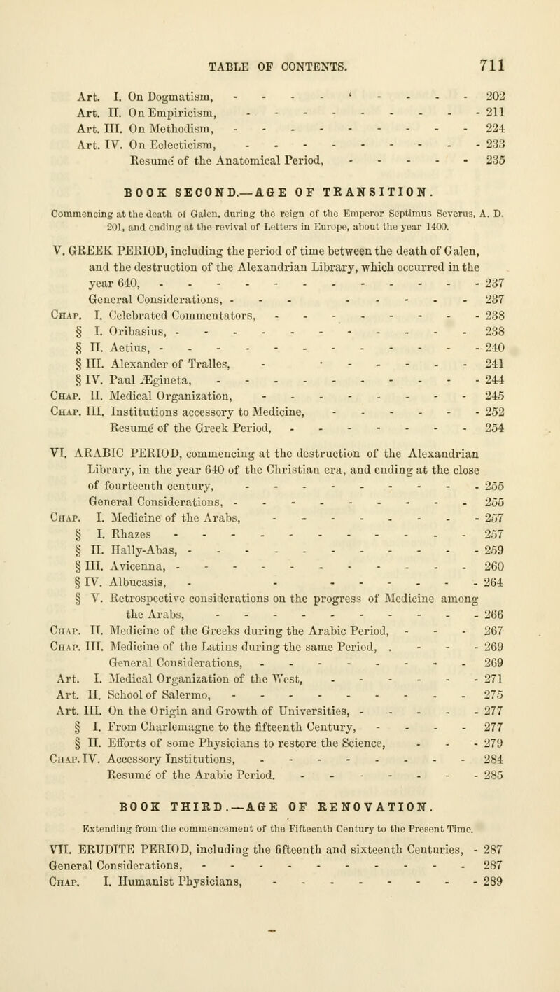 Art. I. On Dogmatism, ---.'-.-- 202 Art. II. On Empiricism, - 211 Art. III. On Methodism, 224 Art. IV. On Eclecticism, - - 233 Resume of the Anatomical Period, 235 BOOK SECOND.—AGE OF TEANSITION. Commencing at the death of Galen, during the reign of the Emperor Septimus Severus, A. D. 201, and ending at the revival of Letters in Europe, about the year 1400. V. GREEK PERIOD, including the period of time between the death of Galen, and the destruction of the Alexandrian Library, which occurred in the year 640, - - 237 General Considerations, --- 237 Chap. I. Celebrated Commentators, 238 § L Oribasius, ' 238 § n. Aetius, 240 § III. Alexander of Tralles, - • 241 § IV. Paul ^Egineta, 244 Chap. II. Medical Organization, 245 Chap. III. Institutions accessory to Medicine, 252 Resume of the Greek Period, 254 VI. ARABIC PERIOD, commencing at the destruction of the Alexandrian Librai-y, in the year GIO of the Christian era, and ending at the close of fourteenth century, 255 General Considerations, 255 Chap. I. Medicine of the Arabs, -_-..... 257 § I. Rhazes --- 257 § II. Hally-Abas, 259 § III. Avicenna, 260 § IV. Albucasis, - - ...... 264 § V. Retrospective considerations on the progress of Medicine among the Arabs, - 266 Chap. II. Medicine of the Greeks during the Arabic Period, - - - 267 Chap. III. Medicine of the Latins during the same Period, . - - - 269 General Considerations, 269 Art. I. Medical Organization of the West, 271 Art. II. School of Salermo, 275 Art. III. On the Origin and Growth of Universities, 277 § I. From Charlemagne to the fifteenth Century, - . . . 277 § II. EiForts of some Physicians to restore the Science, ... 279 Chap.IV. Accessory Institutions, .-.....- 284 Resume of the Arabic Period. - - 285 BOOK THIRD.—AGE OF RENOVATION. Extending from the commencement of the Fifteenth Century to the Present Time. VII. ERUDITE PERIOD, including the fifteenth and sixteenth Centuries, - 287 General Considerations, 287 Chap. I. Humanist Physicians, 289
