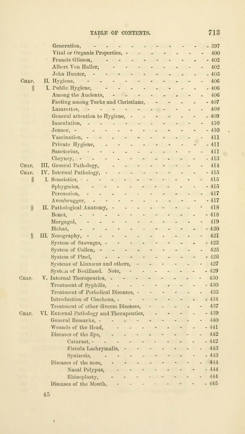 Generation, 397 Vital or Organic Properties, 400 Francis Glisson, 402 Albert Yon Haller, 402 John Hunter, 405 Chap. II. Hygiene, 406 § I. Public Hygiene, 406 Among the Ancients, -.-..,.. 406 Fasting among Turks and Christians, 407 Lazarettos, 408 General attention to Hygiene, 409 Inoculation, 410 Jenner, - 410 Vaccination, 411 Private Hygiene, 411 Sanctorius, 411 Cheyney, 413 Chap. HI. General Pathology, . - 414 Chap. IV. Internal Pathology, 415 § I. Semeiotics, • 415 Sphygmics, 415 Percussion, 417 Avenbrugger, 417 5? n. Pathological Anatomy, '418 Bonet, 418 Morgagui, -- - 419 Bichat, - - . 420 § m Nosography, 421 System of Sauvages, 423 System of CuUen, 425 System of Pinel, 426 Systems of Linnteus and others, ...... 427 System of Bouillaud. Note, 429 Chap. V. Internal Therapeutics, 430 Treatment of Syphilis, 430 Treatment of Periodical Diseases, 433 Introduction of Cinchona, 434 Treatment of other diverse Diseases, 437 Chap, VI. External Pathology and Therapeutics, 439 General Remarks, --. 440 Wounds of the Head, 441 Diseases of the Eye, 442 Cataract, 442 Fistula Lachrymalis, 443 Synizesis, . - - - 443 Diseases of the nose, 444 Nasal Polypus, 444 Rhinoplasty, 444 Diseases of the Mouth, 445 45