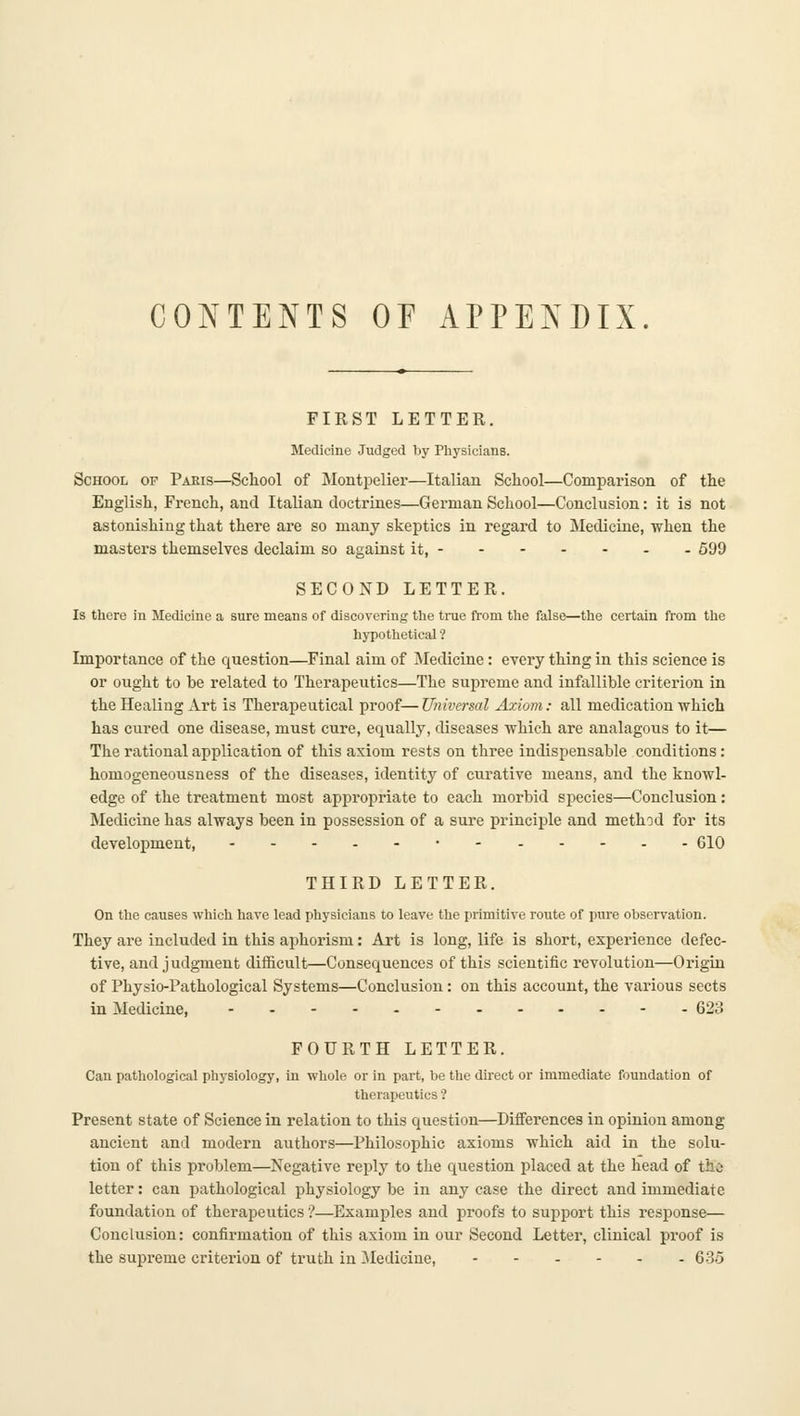 CONTENTS OP APPENDIX. FIRST LETTER. Medicine Judged by Physicians. School of Paris—School of Montpelier—Italian School—Comparison of the English, French, and Italian doctrines—German School—Conclusion: it is not astonishing that there are so many skeptics in regard to Medicine, when the masters themselves declaim so against it, 599 SECOND LETTER. Is there in Medicine a sure means of discovering the true from the false—the certain from the hypothetical ? Importance of the question—Final aim of Medicine: every thing in this science is or ought to be related to Therapeutics—The supreme and infallible criterion in the Healing Art is Therapeutical proof— Universal Axiom: all medication which has cured one disease, must cure, equally, diseases which are analagous to it— The rational application of this axiom rests on three indispensable conditions : homogeneousness of the diseases, identity of curative means, and the knowl- edge of the treatment most appropriate to each morbid species—Conclusion: Medicine has always been in possession of a sure principle and method for its development, •- 610 THIRD LETTER. On the causes which have lead physicians to leave the primitive route of pure observation. They are included in this aphorism: Art is long, life is short, experience defec- tive, and judgment difficult—Consequences of this scientific revolution—Origin of Physio-Pathological Systems—Conclusion: on this account, the various sects in Medicine, 623 FOURTH LETTER. Cau pathological physiology, in whole or in part, be the direct or immediate foundation of therapeutics ? Present state of Science in relation to this question—Differences in opinion among ancient and modern authors—Philosophic axioms which aid in the solu- tion of this problem—Negative reply to the question placed at the head of tha letter: can pathological physiology be in any case the direct and immediate foundation of therapeutics ?—Examples and proofs to sujjport this response— Conclusion: confirmation of this axiom in our Second Letter, clinical proof is the supreme criterion of truth in Medicine, 635