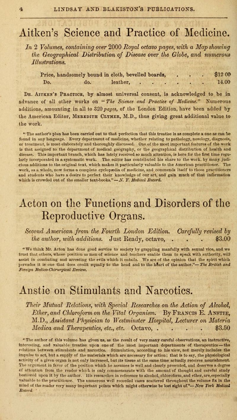 Aitken's Science and Practice of Medicine. In 2 Volumes, containing over 2000 Royal octavo pages, with a 3Iap showing the Geoc/jraphical Distribution of Disease over the Globe, and numerotJis Illustrations. Price, handsomely bound in cloth, bevelled boards, . . . $12 00 Do. do, leather, 14.00 Dr. Aitken's Peactice, by almost universal consent, is acknowledged to be in advance of all other works on The Science and Practice of Medicine. Numerous additions, amounting in all io ZIOpages, of the London Edition, have been added by the American Editor, Mebbdith Cltmer, M.D., thus giving great additional value to the work. The author's plan has been carried out to that perfection that this treatise Is as complete a one as can be found in any language. Every department of medicine, whether relating to pathology, nosology, diagnosis, or treatment, is most elaborately and thoroughly discussed. One of the most important features of the work is that assigned to the department of medical geography, or the geographical distribution of health and disease. This important branch, which has lately received so much attention, is here for the first time regu- larly incorporated in a systematic work. The editor has contributed his share to the work, by many judi- cious additions to the original text, which makes it particularly valuable to the American practitioner. The work, as u whole, now forms a complete cyclopaedia of medicine, and commends itself to those practitioners and students who have a desire to perfect their knowledge of our art, and gain much of that information which is crowded out of the smaller text-books. — N. T. Medical Record. Acton on the Functions and Disorders of the Reproductive Organs. Second American from the Fourth London Edition. Carefully revised by the author, with additions. Just Ready, octavo, . . . $3.00 We think Mr. Acton has done good service to society by grappling manfully with sexual vice, and we trust that others, whose position as men of science and teachers enable them to speak with authority, will assist in combating and arresting the evils which it entails. We are of the opinion that the spirit which pervades it is one that does credit equally to the head and to the hSart of the author.— The British and Foreign Medico-Chirurgical Reviem, Anstie on Stimulants and Narcotics. Their Mutual Relations, ivith Special Researches on the Action of AlcoJiol, Ether, and Chloroform on tlie Vital Organism. By Francis E. Anstie, M.D., Assistant Physician to Westminster Hospital, Lecturer on Materia Medica and Therapeutics, etc., etc. Octavo, .... $3.50 Tlie author of this volume has given us, as the result of very many careful observations, an instnictive, interesting, and ralualile treatise upon one of the most important departments of therapeutics — the relations between stimulants and narcotics. Stimulation, according to his view, not merely includes the impulse to act, but a supply of the materials which are necessary for action; that is to say, the physiological activity of a given organ is not only increased, but its tissue at the same time actually receives noui'ishment. The nrgumeut in favor of the position which he as.'unies is well and clearly presented, and deserves a degree of attention Irom the reader whj< h is only commensurate with the amount of thought and careful study bestowed upon it by the author. His researches in reference to alcohol, chloroform, and ether, are,especially valuable to the practitioner. The numerous well recorded cases scattered throughout the volume fix in the mind of the reader very many important points which might otherwise be lost sight of.—^^ew York Medical Record