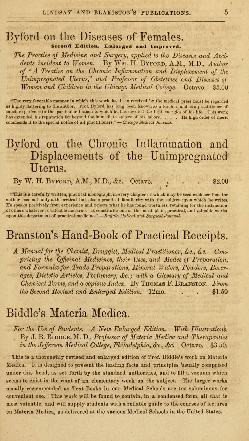 Byforcl on the Diseases of Females. Second Kdition. Enlarged and Improved. The Practice of Medicine and Surgery, applied to the Diseases and Acci- dents incident to Women. By Wm. H. Byford, A.M., M.D., Author of A Treatise on the Chronic Infiamviation and Displacement of the Unimpregnated Uterus, and Professor of Obstetrics end Diseases of Women and Children in the Chicago Medical College. Octavo. S5.00 The very favorable manner in which this work has been received liy the medical press must be regiirded as highly fluttering to the author. Prof. Byford has long been known as a teacher, and as a practitioner of much experience in the particular branch to which he has devoted the best energies of his Ufe. This work has extended bis reputation far beyond the immediate siihere of his labors. . . . Its high order of merit commends it to the special notice of all practitioners. — Chicago Medical Joitrnal. Byford on the Chronic Inflammation and Displacements of the Unimpregnated Uterus. By W. H. Byford, A.M., M.D., &c. Octavo. . . . $2.00 This is a carefully written, practical monograph, in every chapter of which may be seen evidence that the author has not only a theoretical but also a practical familiarity with the subject upon which he writes. He speaks positively from experience and rejects what ho has found worthless, retaining for the instruction of others whatever is valuable and true. It constitutes one of the most plain, practical, and valuable works open this department of practical medicine. — Buffalo Medical and SurgiealJournal. Branston's Hand-Book of Practical Receipts. A Manual for the Chemist, Druggist, Medical Practitioner, &c., &c. Com- prising the Officinal Medicines, their Uses, and Modes of Preparation, and Formulae for Trade Prejmrations, Mineral Waters, Powders, Bever- ages, Dietetic Articles, Perfumery, &c.; with a Glossary of Medical and Chemical Terms, and a copious Index. By Thomas F. Beanston. From the Second Pevised and Enlarged Edition. 12mo. . . $1.50 Biddle's Materia Medica. For tJie Use of Students. A New Enlarged Edition. With Illustrations. . By J. B. Biddle, M. D., Professor of Materia Medioa and Therapeutics in the Jefferson Medical College, Philadelphia, &c., &c. Octavo. $3.50. This is a thoroughly revised and enlarged edition of Prof. Biddle's work on Materia Medica. It is designed to present the leading facts and principles \isually comprised under this head, as set forth by the standard authorities, and to fill a vacuum which seems to exist in the want of an elementary work on the subject. The larger works usually recommended as Text-Books in our Medical Schools are too voluminous for convenient use. This work will be found to contain, in a condensed form, all that is most valuable, and will supply students with a reliable guide to the courses of lectures on Materia Jledica, as delivered at the various Medical Schools in the United States.
