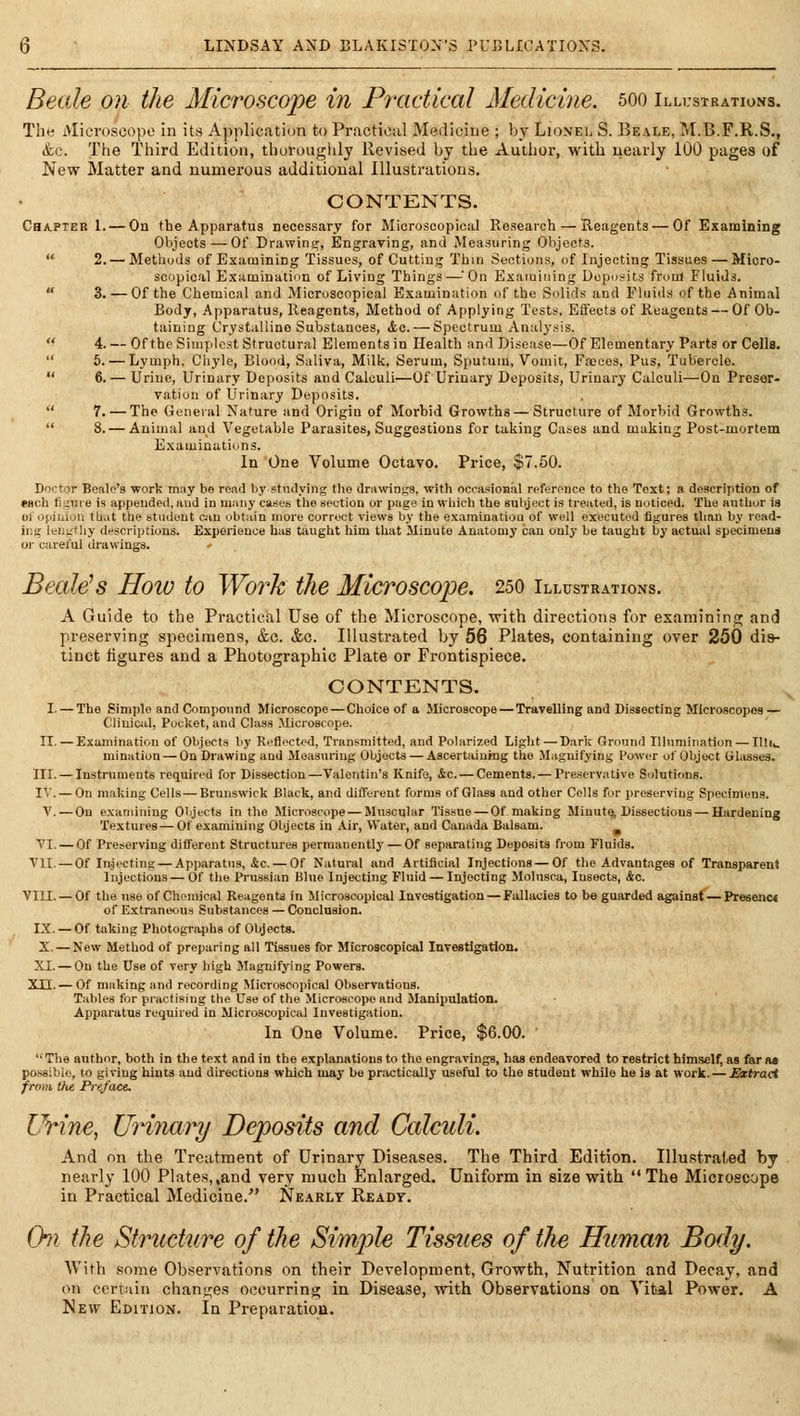 Beetle on the Microscope in Practical Aledicine. 500 Illi:strations. The Microscope In its Application to Practical Medicine ; by Lioxel S. Beale, M.B.F.R.S., ifcc. The Third Edition, thoroughly Revised by the Author, with nearly 100 pages of New Matter and numerous additional Illustrations. CONTENTS. Chapter 1. — On the Apparatus necessary for Microscopical Research — Reagents — Of Examining Objects — Of Drawing^, Engraving, and Measuring Objects.  2. — Methods of Examining Tissues, of Cutting Thin Sections, of Injecting Tissues —Micro- scopical Examination of Living Things—^On Esaiuiiiing Deposits frtiul fluids.  3. — Of the Chemical and Microscopical Examination of the Solids and Fluids of the Animal Body, Apparatus, Reagents, Method of Applying Tests, Elfects of Reagents — Of Ob- taining Crystalline Substances, <tc. — Spectrum Analysis. '^ 4. — Of the Simplest Structural Elements in Health anil Disease—Of Elementary Parts or Cells.  6. — Lymph, Chyle, Blood, Saliva, Milk, Serum, Sputum, Vomit, Faces, Pus, Tubercle.  6. — Urine, Urinary Deposits and Calculi—Of Urinary Deposits, Urinary Calculi—On Preser- vation of Urinary Deposits.  7. — The General Nature and Origin of Morbid Growths — Structure of Morbid Growths.  8. — Animal and Vegetable Parasites, Suggestions for taking Cases and making Post-mortem Examinations. In One Volume Octavo. Price, $7,50. Doctor Beale's work may be read by studying the drawings, with ocoasional reference to the Text; a description of each tiixure is appended, and in many cases tlio section or page in which the suliject is ti-eated, is noticed. The autliur is olopiiiiou that the student ciu obtain more correct views by the examination of well executed figures tliau by read- ing leiiiii liy descriptions. Experience has taught him that Minute Anatomy can only be taught by actual specimens or careful drawings. Beale's Hoio to Work the Microscope. 250 Illustrations. A Guide to the Practical Use of the Microscope, with directions for examining!; and preserving specimens, &c. &c. Illustrated by 66 Plates, containing over 250 dis- tinct figures and a Photographic Plate or Frontispiece. CONTENTS. I. — The Simple and Compound Microscope — Choice of a Microscope — Travelling and Dissecting Microscopes — CliuiCiil, PucUet, and Class Microscope. II. — E.\ainination of Olyects liy Reflected, Transmitted, and Polarized Light — Dark Ground Illumination — Illii. mination — On Drawing and Measuring Objects — Ascertaining the Magnifying Power of Object Glasses. III. — Instruments required for Dissection—Valentin's Knife, &c. — Cements.— Preservative Solutions. I'.'. — On making Cells — Brunswick Black, and different forms of Glass and other Colls for preserving Specimens. V. — On exanuning O'jects in the Mici-oscope — Muscular Tissue — Of maldng Minute, Dissectious — Hardening Textures — Of examining Objects in Air, Water, and Canada Balsam. ^ VI. — Of Preserving different Structures permanently — Of separating Deposits from Fluids. Yll. — Of Injecting — Apparatus, &c. — Of Natural and Artificial Injections — Of the Advantages of Transpareni Injections—Of the Prussian Blue Injecting Fluid — Injecting Molusca, Insects, Ac. VIII. — Of the use of Chemical Reagents in Microscopical Investigation — Fallacies to be guarded against — Presenc« of Extraneous) Substances — Conclusion, IX. — Of taking Photographs of Objects. X. — New Method of preparing all Tissues for Microscopical Investigation. XL — On the Use of very high Magnifying Powers. Xn.— Of making and recording Microscopical Observations. Tables for prrtctising the Use of the Microscope and Manipulation. Apparatus required in Microscopical Investigation. In One Volume. Price, $6.00.  The author, both in the text and in the explanations to the engravings, has endeavored to restrict himself, as far m possible, to giving hints and directions which may be practically useful to the student while he is at work. — Extract from tlte Prefact. Urine, UHnary Deposits and Calculi, And nn the Treatment of Urinary Diseases. The Third Edition. Illustrated by nearly 100 Plates,,and very much Enlarged. Uniform in size with The Microscope in Practical Medicine. Nearly Ready. Chi the Structure of the Simple Tissxies of the Human Body. With some Observations on their Development, Growth, Nutrition and Decay, and on certain chanties occurring in Disease, with Observations on Vital Power. A New Edition. In Preparation.