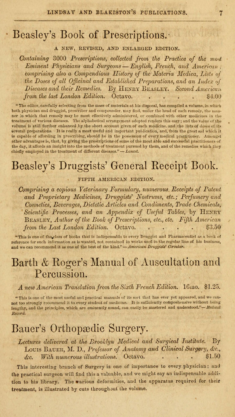 Beasley's Book of Prescriptions.- A NEW, REVISED, AND ENLARGED EDITION. Containing 8000 Prescriptions, collected from the Practice of the mod Eminent Physicians and Surgeons — English, French, and American: comprising also a Compendious History of the Materia Medica, Lists of the Doses of all Officinal and Established Preparations, and an Index of Diseases and their Remedies. By Henry Beasley. Second American, from the last London Edition. Octavo. .... $4.00  The editor,carefully selecting from the mass of ninterials at his disposal, has coDipiled a volume, in wliioh both physician and druggist, prescriber and compounder. m;iy find, under the head of each remedy, the man- ner in which that remedy may be most efl'ectively administered, or combined with other medicines in tlie treatment of various diseases. The alphabetical arrangement adopted renders this easy; and the value of the Folumo is still further enhanced by the short account given of each medicine, and the lists of doses of its several preparations. It is really a most useful and important publication, and, from the great aid which it is capable of affording in prescribing, should bo in the possession of every medical ijractitioner. Amongst Other advantages is, that, by giving the prescriptions of some of the most able and successful practitioners of the day, it affords an insight into the methods of treatment pursued by them, and of the remedies which they chiefly employed in the treatment of different diseases. — Lancet. Beasley's Druggists' General Receipt Book. FIFTH AMERICAN EDITION. Comprising a copious Veterinary Formulary, numerous. Receipts of Patent and Proprietary Medicines, Druggists' Nostrums, etc.; Perfumery and Cosmetics, Beverages, Dietetic Articles and Condiments, Trade Chemicals, 'Scientific Processes, and an Appendix of Useful Tables, by Henry Beasley, Author of the Book of Prescriptions, etc., etc. Fifth American from the Last London Edition. Octavo $3.50 This is one of the^Iass of books that is indispensable to every Druggist and Pharmaceutist as a book of reference for such information as is wanted, nut contained in works used in the regular line of his business, and we can recommend it as one of the best of the kind. — American DrugyisW Ciradar. Bartli & Roger's Manual of Auscultation and Percussion. A new American Translation from the Sixth French Edition. ICino. $1.25.  This Is one of the most useful and practical manuals of its sort that has ever yet appeared, and we can- not too strongly recommend it to every student of medicine. It is sufficiently comprehensive without being lengthy, and the principles, which are eminently sound, can eiisily bo mastered and understood.— Medical Hecurd. Bauer's Orthopaedic Surgery. Lectures delivered at the Brooklyn Medical and Surgical Institute. By Louis Bauer, M. D., I\ofessor of Anatomy and Clinical Surgery, d-c, &c. With numerous illustrations. Octavo. . . . $1.50 This interesting branch of Surgery is one of importance to every physician; and the practical surgeon will find this a valuable, and we might say an indispensable addi- tion to his library. The various deformities, and the apparatus required for their treatment, is illustrated by cuts throughout the volume.