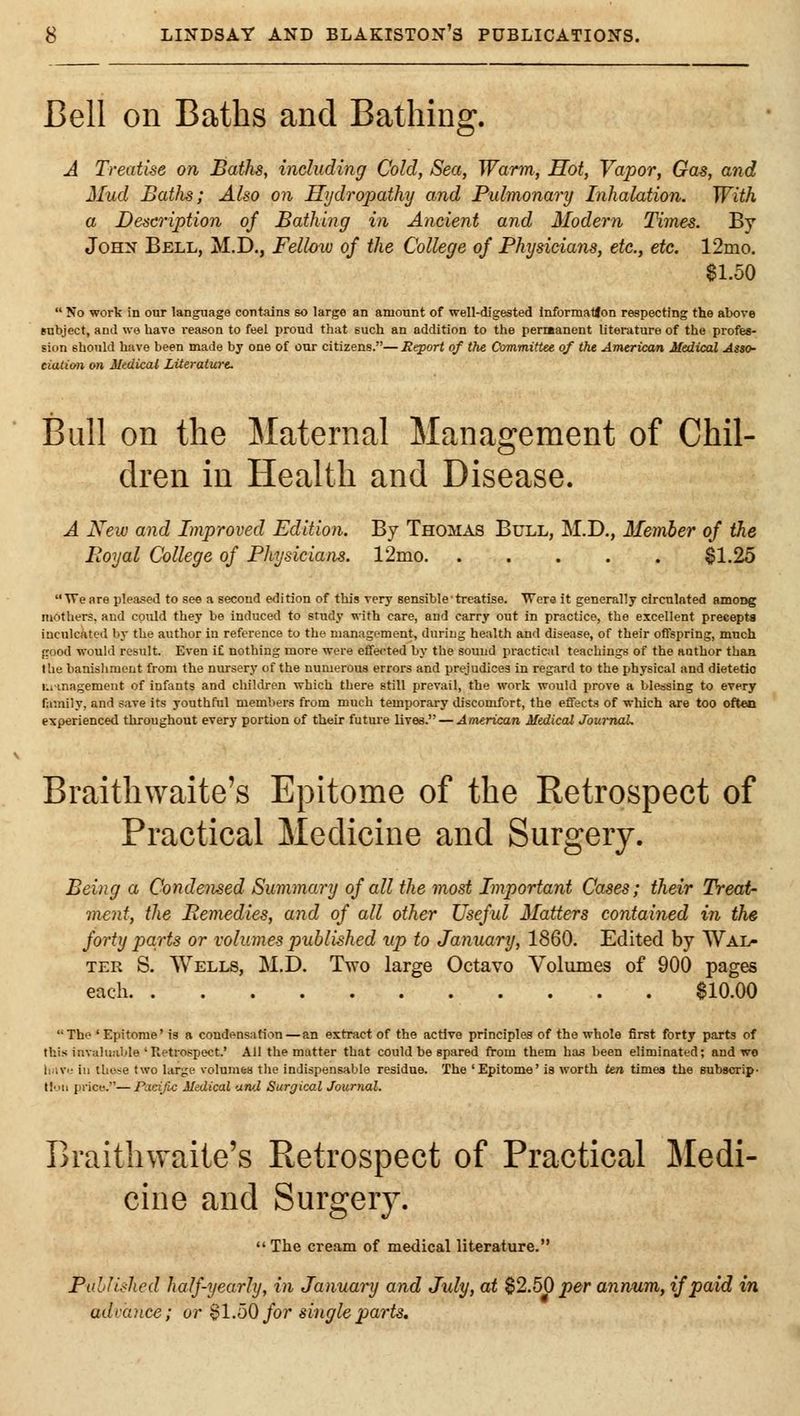 Bell on Baths and Bathing. A Treatise on Baths, including Cold, Sea, Warm, Hot, Vapor, Gas, and Mud Baths; Also on Hydropathy and Pulmonary Inhalation. With a Description of Bathing in Ancient and Modern Times. By John Bell, M.D., Fellmo of the College oj Physicians, etc., etc. 12mo. $1.50  No work in our language contains so large an amount of well-digested informatfon respecting the above subject, and we have reason to feel proud that such an addition to the perreanent literature of the profes- sion should have been made by one of our citizens.—Report of the Committu of the American Medical Asto- ciation on Medical LUeraturt. Bull on the Maternal Management of Chil- dren in Health and Disease. A New and Improved Edition. By Thomas Bull, M.D., Memher of the Royal College of Physicians. 12mo ^1.25 'U'eare pleased to see a second edition of this very sensible treatise. Were it generally circulated among mothers, and could they be induced to study with care, and carry out in practice, the excellent preeepta inculcated by the author in reference to the management, during health and disease, of their offspring, much {rood would result. Even if nothing more were effe<'ted by the sound practical teachings of the author than the banishment from the nursery of the numerous errors and prejudices in regard to the physical and dietetic i.nnagemeut of infants and children which there still prevail, the work would prove a blessing to every family, and save its youthful members from much temporary discomfort, the effects of which are too often experienced throughout every portion of their future lives. — American Medical JournaL Braithwaite's Epitome of the Retrospect of Practical Medicine and Surgery. Being a Condensed Summary of all the most Important Cases; their Treat- ment, the Remedies, and of all other Useful Matters contained in the forty parts or volumes published up to January, 1860. Edited by Wal- ter S. AVells, M.D. Two large Octavo Volumes of 900 pages each $10.00 The'Epitome'is a condensation — an extract of the active principles of the whole first forty parta of this invaluable'Retrospect.' All the matter that could be spared from them has been eliminated; and wo liiivi; ill those two large volumw the indispensable residue. The 'Epitome' is worth ten times the Bubscrip- lloii price.—Pacific Medical awj Surgical Journal. Braithwaite's Retrospect of Practical Medi- cine and Surgerj^  The cream of medical literature. PohJished half-yearly, in January and July, at $2.50 per ann/um,, if paid in advance; or $1.50 for single parts.