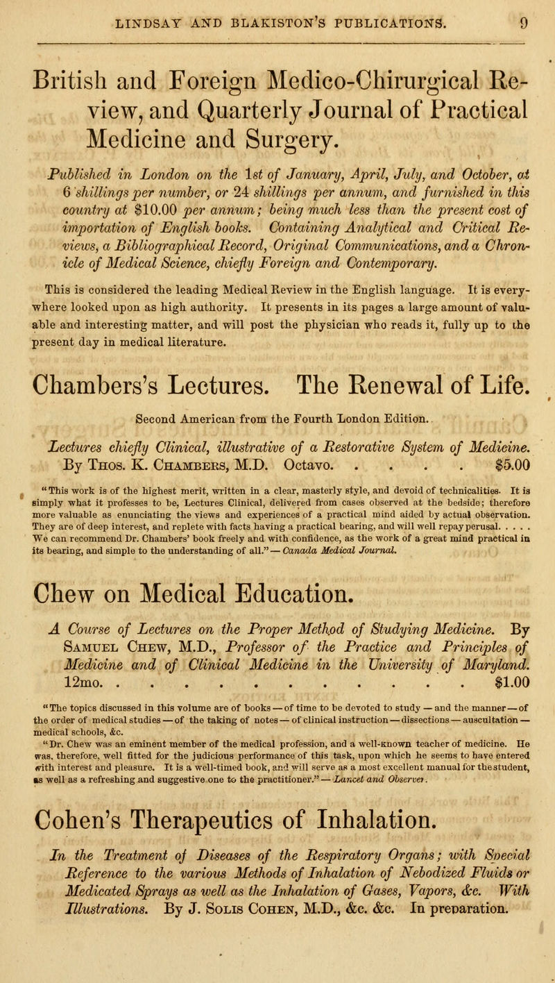 British and Foreign Medico-Chirurgical Re- view, and Quarterly Journal of Practical Medicine and Surgery. Published in London on the 1st of January, April, July, and October, ai 6 shillings per number, or 24 shillings per annum, and furnished in this country at $10.00 per annum; being much less than the present cost of importation of English books. Containing Analytical and Critical Re- views, a Bibliographical Record, Original Communications, and a Chron- icle of Medical Science, chiefly Foreign and Contemporary. This is considered the leading Medical Pieview in the English language. It is every- where looked upon as high authority. It presents in its pages a large amount of valu- able and interesting matter, and will post the physician who reads it, fully up to the present day in medical literature. Chambers's Lectures. The Renewal of Life. Second American from the Fourth London Edition.. Lectures chiefly Clinical, illustrative of a Restorative System of Medicine. By Thos. K. Chambers, M.D. Octavo $5.00 This work is of the highest merit, written in a clear, masterly style, and devoid of technicalities. It is Blmply what it professes to be, Lectures Clinical, delivered from cases observed at the bedside; therefore more valuable as enunciating the views and experiences of a practical mind aided by actual observation. They are of deep interest, and replete with facts having a practical bearing, and will well repay perusal We can recommend Dr. Chambers' book freely and with confidence, as the work of a great mind practical in its bearing, and simple to the understanding of all.— Canada Medical Journal. Chew on Medical Education. A Course of Lectures on the Proper Method of Studying Medicine. By Samuel Chew, M.D., Professor of the Practice and Principles of Medicine and of Clinical Medicine in the University of Maryland. 12mo $1.00  The topics discussed in this volume are of books — of time to be devoted to study — and the manner — of the order of medical studies — of the taking of notes — of clinical instruction — dissections — auscultation — medical schools, &c.  Dr. Chew was an eminent member of the medical profession, and a well-Known teacher of medicine. He was, therefore, well fitted for the judicious performance of this task, upon which he seems to have entered mth interest and pleasure. It is a well-timed book, and will serve as a most excellent manual for thestudent, as well as a refreshing and suggestive one to the practitioner. — Zancet and Observei. Cohen's Therapeutics of Inhalation. In the Treatment oj Diseases of the Respiratory Organs; with Special Reference to the various Methods of Inhalation of Nebodized Fluids or Medicated Sprays as well as the Inhalation of Gases, Vapors, &c. With Illustrations. By J. Solis Cohen, M.D., &c. &c. In preparation.