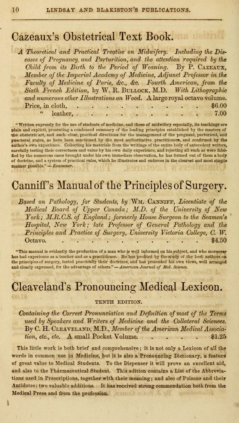 Cazeaux's Obstetrical Text Book. A Theoretical and Practical Treatise on Midwifery. Including the Dis- eases of Pregnancy and Parturition, and the attention required by the Child from its Birth to the Period of Weaning. By P. Cazeaux, Member of the Imperial Academy of Medicine, Adjunct Professor in the Faculty of Medicine of Paris, &c., &c. Fourth American, from the Sixth French Edition, by W. R. BrLLOCK, M.D. With Lithographic and numerous other Illustrations on Wood. A large royal octavo volume. Price, in clotli, $6.00  leather, 7.00 Written expressly for the use of stndeDts of medicine, and those of midwifery especially, its teachings are plain and explicit, presenting a condensed summary of the leading principles established by the masters of tbe obstetric art, and such clear, practical directions for the management of the pregnant, parturient, and pneineral states, as hare been sanctioned by the most authoritative practitioneri, and confirmed by the authors own experience. Collecting his materials from the writings of the entire body of antecedent wTiters, carefully testing their correctness and value by his own daily experience, and rejecting all such as were falsi- fied by the niimerous cases brought under his own immediate observation, he has formed out of them a body of doctrine, and a system of practical rules, which he illnstrates and enforces in the cleareet and most simple manner possible. — Examiner. Canniff's Manual of the Principles of Surgery. Based on Pathology, for Students, by Wm. Cais^niff, Licentiate of the Medical Board of Upper Canada; M.D. of the University of New York; 3I.R.C.S. of England; formerly House Surgeon to the Seamen's Hospital, New York; late Professor of General Pathology and the Principles and Practice of Surgery, University Victoria College, C. W. Octavo $4.50 This manual is evidently the production of a man who is well informed on his subject, and who moreover has had experience as a teacher and as a practitioner. He has profited by the study of the best authors on the principles of surgery, tested practically their doctrines, and has presented his own views, well arranged and clearly expressed, for the advantage of others. — Amtrican Journal of Med. Science. Cleaveland's Pronouncing Medical Lexicon. TENTH EDITION. Containing the Correct Pronunciation and Definition of most of the Terms used by Speakers and Writers of Medicine and the Collateral Sciences. By C. H. Cleaveland, M.D., Member of the American Medical Associa- tion, etc., etc. A small Pocket Volume $1.25 This little work is both brief and comprehensive; it is not only a Lexicon of all the words in common use in Medicine, but it is also a Pronouncing Dictionary, a feature of great value to Medical Students. To the Dispenser it will prove an excellent aid, and also to the Pharmaceutical Student. This edition contains a List of the Abbrevia- tions used in Prescriptions, together with their meaning; and also of Poisons and their Antidotes; two valuable additions. It has received strong commendation both from the Medical Press and from the profession. \