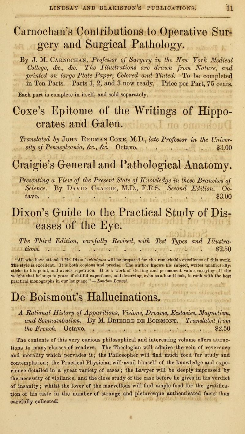 Carnoclian's Contributions to Operative Sur- gery and Surgical Pathology. By J. M. Caenochan, Professor of Surgery in the New Yorh 3Iedical College, dx., &c. The Illustrations are drawn from Nature, and printed on large Plate Paper, Colored and Tinted. To be completed in Ten Parts. Parts 1, 2, and 3 now ready. Price per Part, 75 cents. Each part is complete in itself, and sold separately. Coxe's Epitome of the Writings of Hippo- crates and Galen. Translated by John Redman Coxe, M.D., late Professor in the Univer- sity of Pennsylvania, &e., &c. Octavo. .... ^3.00 Craigie's General and Pathological Anatomy. Presenting a Vieiv of the Present State of Knowledge in these Branches of Science. By David Craigie, M.D., F.R.S. Second Edition. Oc- tavo $3.00 Dixon's Guide to the Practical Study of Dis- eases'of the Eye. The Third Edition, carefully Revised, with Test Types and Illustra- tions $2.50 All who have attended Mr. Dixon's cliniques will be prepared for the remarkable excellence of this work. The style is excellent. It is both copious and precise. The author knows his subject, writes unaffectedly, Bticks to bis point, and avoids repetition. It is a work of sterling and permanent value, carrying all the weight that belongs to years of skilful experience, and deserving, even as a hand-book, to rank with the best practical monographs in our language. — London Lancet. De Boismont's Hallucinations. A Rational History of Apparitions, Visions, Dreams, Ecstasies, Magnetism, and Somnambulism. By M. Brieree de Boismont. Translated from the French. Octavo . . $2.50 The contents of this very curious philosophical and interesting volume offers attrac- tions to many classes of readers. The Theologian will admire the vein of reverence and morality which pervades it; the Philosopher will find much food for study and contemplation; the Practical Physician will- avail himself of the knowledge and expe- rience detailed in a great variety of cases; the Lawyer will be deeply impressed by the necessity of vigilance, and the close study of the case before he gives in his verdict of insanity; whilst the lover of the marvellous will find ample food for the gratifica- tion of his taste in the number of strange and picturesque authenticated facts thus carefully collected'.