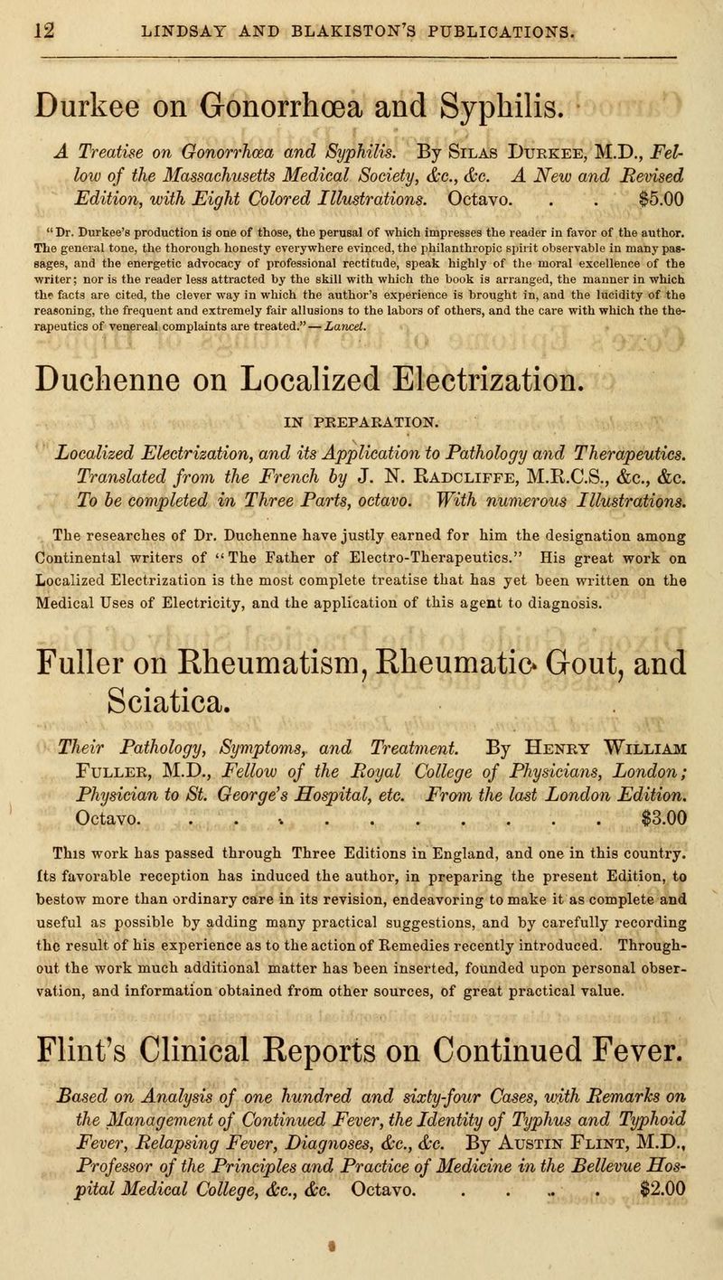 Durkee on Gonorrhoea and Syphilis. A Treatise on Gonorrhoea and Syphilis. By Silas Duekee, M.D., Fel- low of the Massachusetts Medical Society, &c., &c. A Neiv and Revised Edition, with Eight Colored Illustrations. Octavo. . . $5.00 Dr. Durkee's production is one of those, the perusal of which impresses the reader in favor of the author. The general tone, the thorough honesty everywhere evinced, the philanthropic spirit observable in many pas- sages, and the energetic advocacy of professional rectitude, speak highly of the moral excellence of the writer; nor is the reader less attracted by the skill with which the book is arranged, the manner in which the facts are cited, the clever way in which the author's experience is brought in, and the lucidity of the reasoning, the frequent and extremely fair allusions to the labors of others, and the care with which the the- rapeutics of venereal complaints are treated. — Lancet. Duchenne on Localized Electrization. IN PREPARATION. Localized Electrization, and its Application to Pathology and Therapeutics, Translated from the French by J. N. Radcliffe, M.R.C.S., &c., &c. To he completed in Three Parts, octavo. With numerous Illustrations. The researches of Dr, Duchenne have justly earned for him the designation among Continental writers of The Father of Electro-Therapeutics. His great work on Localized Electrization is the most complete treatise that has yet been written on the Medical Uses of Electricity, and the application of this agent to diagnosis. Fuller on Rheumatisnij Rheumatic* Gout, and Sciatica. Their Pathology, Symptoms,, and Treatment. By Henry William Fuller, M.D., Fellow of the Royal College of Physicians, London; Physician to St. George's Hospital, etc. From the last London Edition. Octavo. . . V $3.00 This work has passed through Three Editions in England, and one in this country, fts favorable reception has induced the author, in preparing the present Edition, to bestow more than ordinary care in its revision, endeavoring to make it as complete and useful as possible by adding many practical suggestions, and by carefully recording the result of his experience as to the action of Remedies recently introduced. Through- out the work much additional matter has been inserted, founded upon personal obser- vation, and information obtained from other sources, of great practical value. Flint's Clinical Reports on Continued Fever. Based on Analysis of one hundred and sixty-four Cases, with Remarks on the Management of Continued Fever, the Identity of Typhus and Typhoid Fever, Relapsing Fever, Diagnoses, &c., &c. By Austin Flint, M.D., Professor of the Principles and Practice of Medicine in the Bellevue Hos- pital Medical College, &c., &c. Octavo. . . ... $2.00