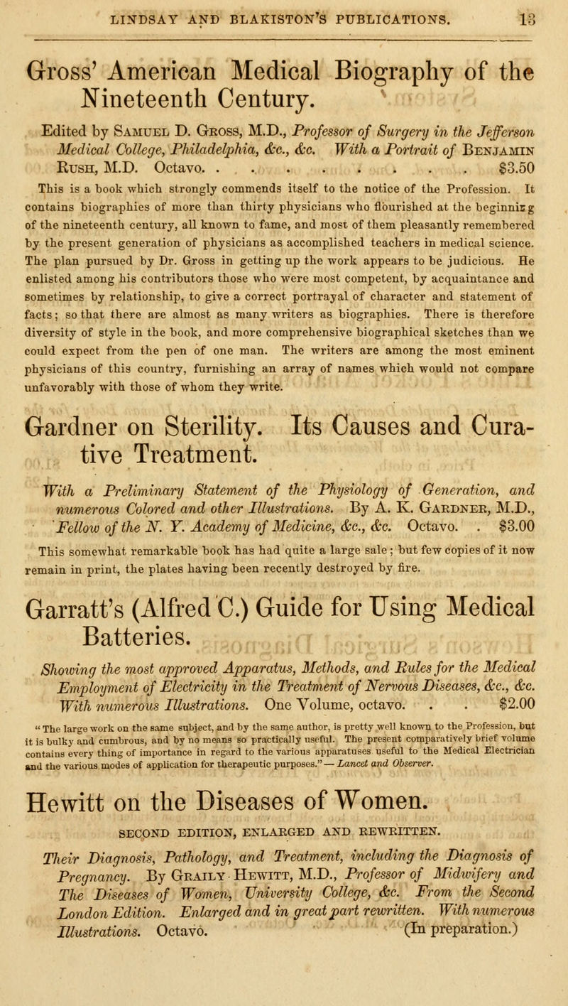Gross' American Medical Biography of the Nineteenth Century. Edited by Samuel D. Gross, M.D., Professor of Surgery in the Jefferson Medical College, Philadelphia, &c., &c. With a Portrait of Benjamin Rush, M.D. Octavo $3.50 This is a book which strongly commends itself to the notice of the Profession. It contains biographies of more than thirty physicians who flourished at the beginnicg of the nineteenth century, all known to fame, and most of them pleasantly remembered by the present generation of physicians as accomplished teachers in medical science. The plan pursued by Dr. Gross in getting up the work appears to be judicious. He enlisted among his contributors those who were most competent, by acquaintance and sometimes by relationship, to give a correct portrayal of character and statement of facts; so that there are almost as many writers as biographies. There is therefore diversity of style in the book, and more comprehensive biographical sketches than we could expect from the pen of one man. The writers are among the most eminent physicians of this country, furnishing an array of names which would not compare unfavorably with those of whom they write. Gardner on Sterility. Its Causes and Cura- tive Treatment. With a Preliminary Statement of the Physiology of Generation, and numerous Colored and other Illustrations. By A. K. Gardner, M.D., 'Fellow of the N. Y. Academy of Medicine, &c., &c. Octavo. . $3.00 This somewhat remarkable book has had quite a large sale ; but few copies of it now remain in print, the plates having been recently destroyed by fire. Garratt's (Alfred C.) Guide for Using Medical Batteries. Showing the most approved Apparatus, Methods, and Rules for the Medical Employment of Electricity in the Treatment of Nervous Diseases, &c., &c. With numerous Illustrations. One Volume, octavo. . . $2.00  The large work on the same subject, and by the same author, is pretty well known to the Profession, but it is bulky and cumbrous, and by no means so practically useful. The present comparatively brief volume contains every thing of importance In regard to the various apparatuses useful to the Medical Electrician and the various modes of application for therapeutic purposes.—Lancet and Observer. Hewitt on the Diseases of Women. SECOND EDITION, ENLARGED AND REWRITTEN. Their Diagnosis, Pathology, and Treatment, including the Diagnosis of Pregnancy. By Graily Hewitt, M.D., Professor of Midwifery and The Diseases of Women, University College, &c. From the Second London Edition. Enlarged and in great part rewritten. With numerous Illustrations. Octavo. ' ' (In preparation.)