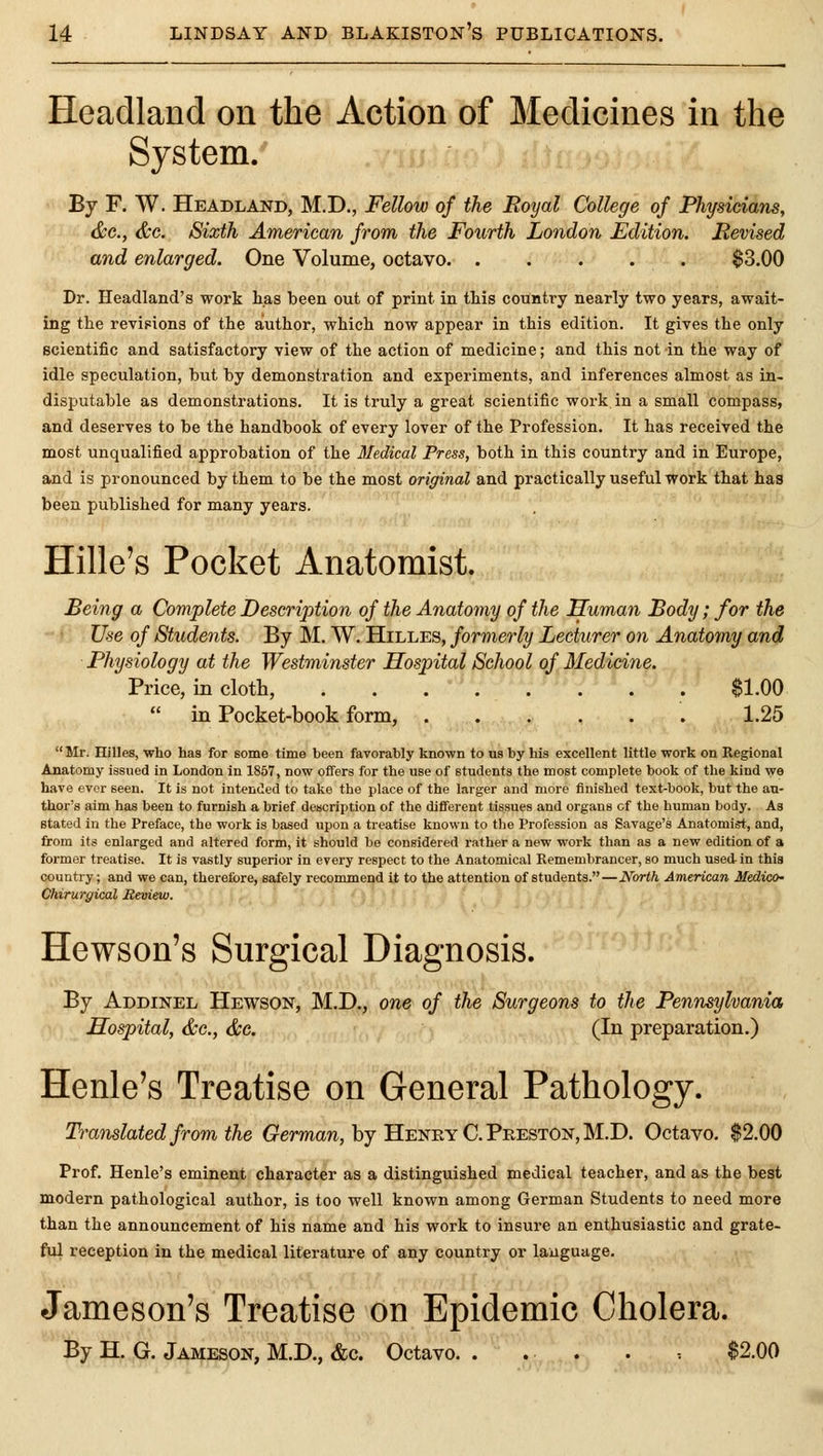 Headland on the Action of Medicines in the System. By F. W. Headland, M.D., Fellow of the Royal College of Physicians, &c., &c. Sixth American from the Fourth London Edition. Revised and enlarged. One Volume, octavo $3.00 Dr. Headland's work has been out of print in this country nearly two years, await- ing the revipions of the aiuthor, which now appear in this edition. It gives the only scientific and satisfactory view of the action of medicine; and this not in the way of idle speculation, but by demonstration and experiments, and inferences almost as in- disputable as demonstrations. It is truly a great scientific work in a small compass, and deserves to be the handbook of every lover of the Profession. It has received the most unqualified approbation of the Medical Press, both in this country and in Europe, and is pronounced by them to be the most original and practically useful work that has been published for many years. Hille's Pocket Anatomist. Being a Complete Description of the Anatomy of the Human Body; for the Use of Students. By M. W. Hilles, formerly Lecturer on Anatomy and Physiology at the Westminster Hospital School of Medicine. Price, in cloth, $1.00 in Pocket-book form, ...... 1.25 Mr. Hilles, who has for some time been favorably known to us by his excellent little work on Regional Anatomy issued in London in 1857, now offers for the use of students the most complete book of the kind we have ever seen. It is not intended to take the place of the larger and more finished text-book, but the au- thor's aim has been to furnish a brief description of the different tissues and organs cf the human body. As stated in the Preface, the work is based upon a treatise known to tlio Profession as Savage's Anatomist, and, from its enlarged and altered form, it should be considered rather a new work than as a new edition of a former treatise. It is vastly superior in every respect to the Anatomical Remembrancer, so much used-in this country; and we can, therefore, safely recommend it to the attention of students. — North American Medico- Chirurgical JReview. Hewson's Surgical Diagnosis. By Addinel Hewson, M.D., one of the Surgeons to the Pennsylvania Hospital, &c., &G. (In preparation.) Henle's Treatise on General Pathology. Translated from the (rermaw, by Heney C.Preston, M.D. Octavo. $2.00 Prof. Henle's eminent character as a distinguished medical teacher, and as the best modern pathological author, is too well known among German Students to need more than the announcement of his name and his work to insure an enthusiastic and grate- ful reception in the medical literature of any country or language. Jameson's Treatise on Epidemic Cholera. By H. G. Jameson, M.D., «fec. Octavo. . ... . $2.00