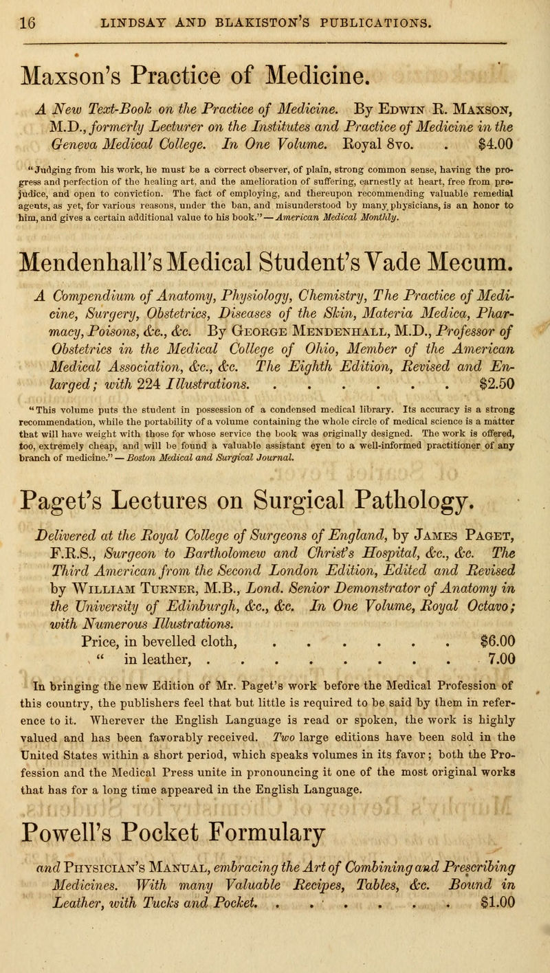 Maxson's Practice of Medicine. A New Text-Booh on the Practice of Medicine. By Edwin E. Maxson, M.D., formerly Lecturer on the Institutes and Practice of Medicine in the Geneva Medical College. In One Volume. Royal 8vo. . $4.00 Judging from his work, he must be a correct observer, of plain, strong common sense, having the pro- gress and perfection of the healing art, and the amelioration of suffering, earnestly at heart, free from pre- judice, and open to conviction. The fact of employing, and thereupon recommending valuable remedial agents, as yet, for various reasons, under the ban, and misunderstood by many_ physicians, is an honor to him, and gives a certain additional value to his book. — American Medical Monthly. Mendenhall's Medical Student's Vade Mecum. A Compendium of Anatomij, Physiology, Chemistry, The Practice of Medi- cine. Surgery, Obstetrics, Diseases of the Skin, Materia Medica, Phar- macy, Poisons, &c., &c. By George Mendenhall, M.D., Professor of Obstetrics in the Medical College of Ohio, Member of the American Medical Association, &c., &c. The Eighth Edition, Revised and En- larged ; with 224 Illustrations $2.50 This volume puts the student in possession of a condensed medical library. Its accxiracy is a strong recommendation, while the portability of a volume containing the whole circle of medical science is a matter that will have weight with those for whose service the book was originally designed. The work is offered, too, extremely cheap, and will be found a valuable assistant eyen to a well-informed practitioner of any branch of medicine. — Boston Medical and Surgical Journal. Paget's Lectures on Surgical Pathology. Delivered at the Royal College of Surgeons of England, by James Paget, F.R.S., Surgeon to Bartholomew and Christ's Hospital, &c., &G. The Third American from the Second London Edition, Edited and Revised by William Turner, M.B., Lond. Senior Demonstrator of Anatomy in the University of Edinburgh, &c., &c. In One Volume, Royal Octavo; with Numerous Illustrations. Price, in bevelled cloth, $6.00 -  in leather, 7.00 In bringing the new Edition of Mr. Paget's work before the Medical Profession of this country, the publishers feel that but little is required to be said by them in refer- ence to it. Wherever the English Language is read or spoken, the work is highly valued and has been favorably received. Two large editions have been sold in the United States within a short period, which speaks volumes in its favor; both the Pro- fession and the Medical Press unite in pronouncing it one of the most original works that has for a long time appeared in the English Language. Powell's Pocket Formulary and Physician's Manual, embracing the Art of Combining and Prescribing Medicines. With many Valuable Recipes, Tables, &c. Bound in Leather, with Tucks and Pocket. . . ■ . . . . $1.00