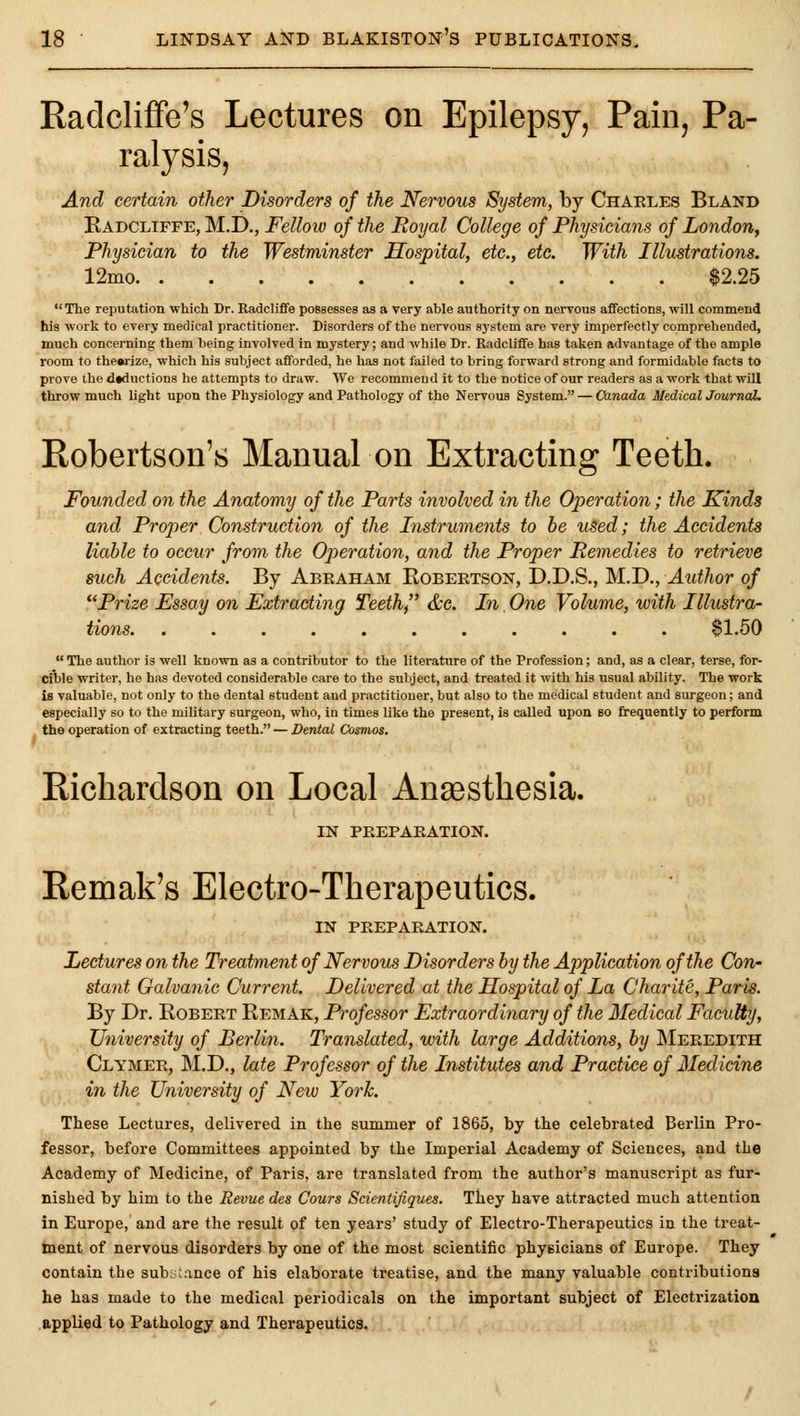 Radcliffe's Lectures on Epilepsy, Pain, Pa- ralysis, And certain other Disorders of the Nervous System, by Chaeles Bland Radcliffe, M.D., Felloio of the Royal College of Physicians of London, Physician to the Westminster Hospital, etc., etc. With Illustrations. 12mo $2.25 The reputation which Dr. Eadcliffe possesses as a very able authority on nervous affections, will commend his work to every medical practitioner. Disorders of the nervous system are very imperfectly comprehended, much concerning them being involved in mystery; and while Dr. Radcliffe has taken advantage of the ample room to thearize, which his subject afforded, he has not failed to bring forward strong and formidable facts to prove the deduction.? he attempts to draw. We recommend it to the notice of our readers as a work that will throw much hght upon the Physiology and Pathology of the Nervous System. — Canada Medical Journal. Robertson's Manual on Extracting Teeth. Founded on the Anatomy of the Parts involved in the Operation; the Kinds and Proper Construction of the Instruments to he u^ed; the Accidents liable to occur from the Operation, and the Proper Remedies to retrieve such Accidents. By Abraham Eobeetson, D.D.S., M.D., Author of ''Prize Essay on Extracting Teeth, &e. In. One Volume, with Illustra- tions $1,50  The author is well known as a contributor to the literature of the Profession; and, as a clear, terse, for- cible writer, he has devoted considerable care to the subject, and treated it with his usual ability. The work is valuable, not only to the dental student and practitioner, but also to the medical student and surgeon; and especially so to the military surgeon, who, in times Uke the present, is called upon bo frequently to perform the operation of extracting teeth. — Dental Cosmos. Richardson on Local Anaesthesia. IN PREPARATION. Remak's Electro-Therapeutics. IN PREPARATION. Lectures on the Treatment of Nervous Disorders by the Application of the Con- stant Galvanic Current. Delivered at the Hospital of La Charite, Paris. By Dr. Robert Remak, Professor Extraordinary of the Medical Faculty, University of Berlin. Translated, with large Additions, by Meredith Clymer, M.D., late Professor of the Institutes and Practice of Medicine ill the University of New York. These Lectures, delivered in the summer of 1865, by the celebrated Berlin Pro- fessor, before Committees appointed by the Imperial Academy of Sciences, and the Academy of Medicine, of Paris, are translated from the author's manuscript as fur- nished by him to the Revue des Cours Scientifiques. They have attracted much attention in Europe, and are the result of ten years' study of Electro-Therapeutics in the treat- ment of nervous disorders by one of the most scientific phyBicians of Europe. They contain the substance of his elaborate treatise, and the many valuable contributions he has made to the medical periodicals on the important subject of Electrization applied to Pathology and Therapeutics.