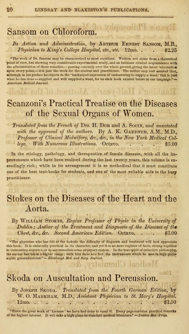 Sansom on Chloroform. Its Action and Administration, by Arthur Ernest Sansom, M.B., Physician to King's College Hospital, etc., etc. 12nio. . . $2,25  Tlie work of Dr. Sansom may be characterized as most excellent. Written not alone from a theoretical point of view, but showing very considerable experimental study, and an intimate clinical acquaintance with the administration of these remedies,— passing concisely over the whole ground, giving the latest -nformatioa upon every point,— it is just the work for the student and practitioner. The author may rest itssure<I that, although in his preface he objects to the ' hackneyed expression of endeavoring to supply a want,' this is just what he has done — supplied and well supplied a want, for no such book existed before in our language. — American Medical Journal. Scanzoni's Practical Treatise on the Diseases of the Sexual Organs of Women. Translated from the French of Drs. H. Dor and A. Socin, and annotated with the approval of the authors. By A. K. Gardner, A.M., M.D., Professor of Clinical Midwifery, &c., &c., in the New York Medical Col- lege. With Numerous Illustrations. Octavo. . . . $5.00 In the etiology, pathology, and therapeutics of female diseases, with all the im- provements which have been realized during the last twenty years, this volume is ex- ceedingly rich; while in its arrangement it is so methodical that it must constitute one of the best text-books for students, and one of the most reliable aids to the busy practitioner. Stokes on the Diseases of the Heart and the Aorta. By William Stokes, Regius Professor of Physic'm me University of Dublin; Author of the Treatment and Diagnosis of the Diseases of the Chest, &c., &c. Second American Edition. Octavo. . . $3.00 The physician who has felt at the bedside the difficulty of diagnosis and treatment will best appreciate this book. It is eminently practical in its character, and yet rt is no mere register of facts, strung together in unmeaning sequence, or to accommodate some arbitrary system. In the true spirit of inductive philosophy, the author has taken a higher range: with him facts are but the instruments which he uses in high pbilo- lophic generalizations. — Edinburgh Med. and Surg. Journal. Skoda on Auscultation and Percussion. By Joseph Skoda. Translated from the Fourth German Edition, by W. O. Maekham, M.D., Assistant Physician to St. Mary's Hospital. '■ 12mo $1.50  Since the great work of ' La;nnec ' we have had none to equal it. Every p«ge contains practical remarks of the highest interest. It will take a high place in standard medical literatm-e. — Dublin Med. Freis,