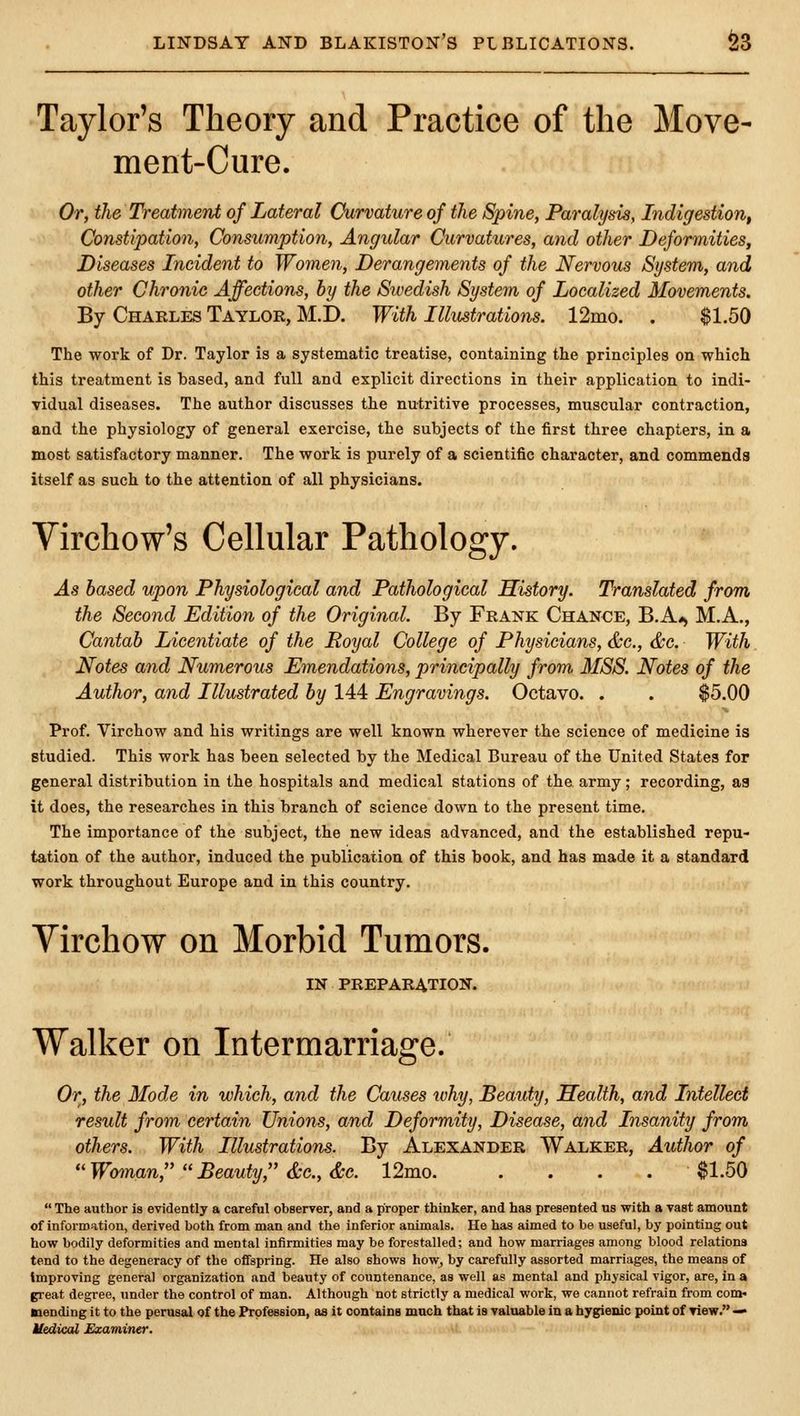 Taylor's Theory and Practice of the Move- ment-Cure. Or, the Treatment of Lateral Curvature of the Spine, Paralyds, Indigestion, Constipation, Consumption, Angular Curvatures, and other Deformities, Diseases Incident to Women, Derangements of the Nervous System, and other Chronic Affections, by the Swedish System of Localized Movements. By Charles Taylor, M.D. With Illustrations. 12mo. . $1.50 The work of Dr. Taylor is a systematic treatise, containing the principles on which this treatment is based, and full and explicit directions in their application to indi- vidual diseases. The author discusses the nutritive processes, muscular contraction, and the physiology of general exercise, the subjects of the first three chapters, in a most satisfactory manner. The work is purely of a scientific character, and commends itself as such to the attention of all physicians. Virchow's Cellular Pathology. As based upon Physiological and Pathological History. Translated from the Second Edition of the Original. By Frank Chance, B.A«> M.A., Cantab Licentiate of the Royal College of Physicians, &c., &c. With. Notes and Numerous Emendations, principally from MSS. Notes of the Author, and Illustrated by 144 Engravings. Octavo. . . $5.00 Prof. Virchow and his writings are well known wherever the science of medicine is studied. This work has been selected by the Medical Bureau of the United States for general distribution in the hospitals and medical stations of the army; recording, aa it does, the researches in this branch of science down to the present time. The importance of the subject, the new ideas advanced, and the established repu- tation of the author, induced the publication of this book, and has made it a standard work throughout Europe and in this country. Virchow on Morbid Tumors. IN PREPARATION. Walker on Intermarriage. Or, the Mode in which, and the Causes ivhy, Beauty, Health, and Intellect result from certain Unions, and Deformity, Disease, and Insanity from others. With Illustrations. By Alexander Walker, Author of Woman, Beauty, &c.,&c. 12mo $1.50  The author is evidently a careful observer, and a proper thinker, and has presented us with a vast amount of information, derived both from man and the inferior animals. He has aimed to be useful, by pointing out how bodily deformities and mental infirmities may be forestalled; and how marriages among blood relations tend to the degeneracy of the offspring. He also shows how, by carefully assorted marriages, the means of Improving general organization and beauty of countenance, as well as mental and physical vigor, are, in a great degree, under the control of man. Although not strictly a medical work, we cannot refrain from com« mending it to the perusal of the Profession, as it oontaina much that is valnable in a hygienic point of view. —• Uedical Examiner. •,!»>)*— ji.