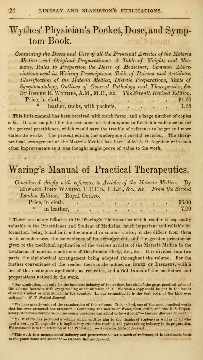 Wythes' Physician's Pocket, Dose, and Symp- tom Book. Containing the Doses and Uses of all the Principal Articles of the Materia Medica, and Original Preparations; A Table of Weights and Meor sures, Pules to Proportion the Doses of Medicines, Common Abbre- viations used in Writing Prescriptions, Table of Poisons and Antidotes, Classification of the Materia Medica, Dietetic Preparations, Table of Symptomatology, Outlines of General Pathology and Therapeutics, &e. By Joseph H. Wythes, A.M., M.D., &c. The Seventh Revised Edition. Price, in cloth, $1.00 leather, tucks, with pockets, .... 1.25 This little manual has been received with much favor, and a large number of copies sold. It was compiled for the assistance of students, and to furnish a vade mecum for the general practitioner, which would save the trouble of reference to larger and more elaborate works. The present edition has undergone a careful revision. The thera- peutical arrangement of the Materia Medica has been added to it, together with such other improvements as it was thought might prove of value to the work. Waring's Manual of Practical Therapeutics. Considered chiefly with reference to Articles of the Materia Medica. By Edwaed John NVaring, F.R.C.S., F.L.S., &c., &c. From the Second London Edition. Royal Octavo. Price, in cloth, • . . . $6.00 in leather, 7.00 There are many features in Dr. Waring's Therapeutics which render it especially valuable to the Practitioner and Student of Medicine, much important and reliable in- formation being found in it not contained in similar works; it also differs from them in its completeness, the convenience of its arrangement, and the greater prominence given to the medicinal application of the various articles of the Materia Medica in the treatment of morbid conditions of the.Human Body, &c., &c. It is divided into two parts, the alphabetical arrangement being adopted throughout the volume. For the further convenience of the reader there is also added an Index of Diseases, with a list of the medicines applicable as remedies, and a full Index of the medicines and preparations noticed in the work. Our admiration, not only for the immense industry of the author, but also of the great practical value of the volume, increases with every reading or consultation of it. We wish a copy could be put in the hands of every student or practitioner in the country. In our estimation it is the best book of the kind ever written. — N. Y. MetlicalJournal. We have greatly enjoyed the examination of this volume. It is, indeed, one of the most practical works that has ever attracted our attention. Combining the merits of Wood, Beck, Stillfi, and the U. S. Dispen- satory, it forms a volume which no young physician can afford to be without.— Chicago Medical Journal. Mr. Waking has produced a volume which entitles him to the thanks of students as well as of all who need a work on Therapeutics ; it implies very extensive reading and pains-taking industry in its preparation. We commend it to the attention of the Profession. — American Medical Journal. This work is a monument of industry and persererance. As a work of reference, It is invaluable both to the practitioner and student.— Cajiacia Medical Journal.