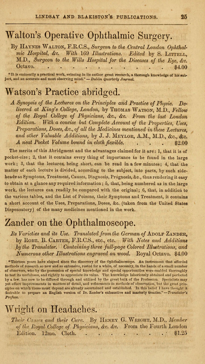 Walton's Operative Ophthalmic Surgery. By Haynes Walton, F.R.C.S., Surgeon to the Central London Ophthal- mic Hospital, &e. With 169 Illustrations. Edited by S. Littell, M.D., burgeon to the Wills Hospital for the Diseases of the Eye, &c. Octavo $4.00 It is eminently a practical work, evincing in its author great research, a thorough knowledge of hid bu1> ject, and an accurate and most observing mind. —Dublin Quarterly Journal. Watson's Practice abridged. A Synopsis of the Lectures on the Principles and Practice of Physic. De- livered at King's College, London, by Thomas Watson, M.D., Fellow of the Eoyql College of Physicians, &c., &c. From the last London Edition. With a concise but Complete Account of the Properties, Uses, Preparations, Doses, &c., of all the Medicines mentioned in these Lectures, and other Valuable Additions, by J. J. Meylok, A.M., M.D., &c., &c. A neat Pocket Volume bound in cloth flexible. . . . $2.00 The merits of this Abridgment and the advantages claimed for it are : 1, that it is of pocket-size; 2, that it contains every thing of importance to be found in the large work; 3, that the lectures, being short, can be read in a few minutes; 4, that the matter of each lecture is divided, according to the subject, into parts, by such side- heads as Symptoms, Treatment, Causes, Diagnosis, Prognosis, &c., thus rendering it easy to obtain at a glance any required information; 5, that, being numbered as in the large work, the lectures can readily be compared with the original; 6, that, in addition to the various tables, and the List of Poisons, their Symptoms and Treatment, it contains a short account of the Uses, Preparations, Doses, &c. (taken from the United States Dispensatory) of the many medicines mentioned in the work. Zander on the Ophthalmoscope. Its Varieties and its Use. Translated from the German of Adolf Zander, by RoBT. B. Carter, F.R.C.S., etc., etc. With Notes and Additions by the Translator. Containing three full-page Colored Illustrations, and Numerous other Illustrations engraved on wood. Royal Octavo. $4.00 Thirteen years have elapsed Bince the discovery of the Ophthalmoscope. An instrument that afforded methods of research so new and so extensive, rested for a while, of necessity, in the hands of a small number of observers, who hy the possession of special knowledge and special opportunities were enabled thoroughly to test its usefulness, and rightly to appreciate its value. The knowledge laboriously obtained and perfected by a few. has now to be diffused through and utilized by the great bulk of the Profession. Specialists may yet effect improvements in matters of detail, and refinements in methods of observation, but the great prin- ciples on which these must depend are already ascertained and established. In this belief I have thought it desirable to prepare an Engliah version of Dr. Zander's exhaustive and masterly treatise.—Translator's Preface. Wright on Headaches. Their Causes and their Cure. By Henry G. Wright, M.D., Member of the Royal College of Physicians, &c. tfcc. From the Fourth Londou Edition. 12mo. Cloth. ■ $1.25