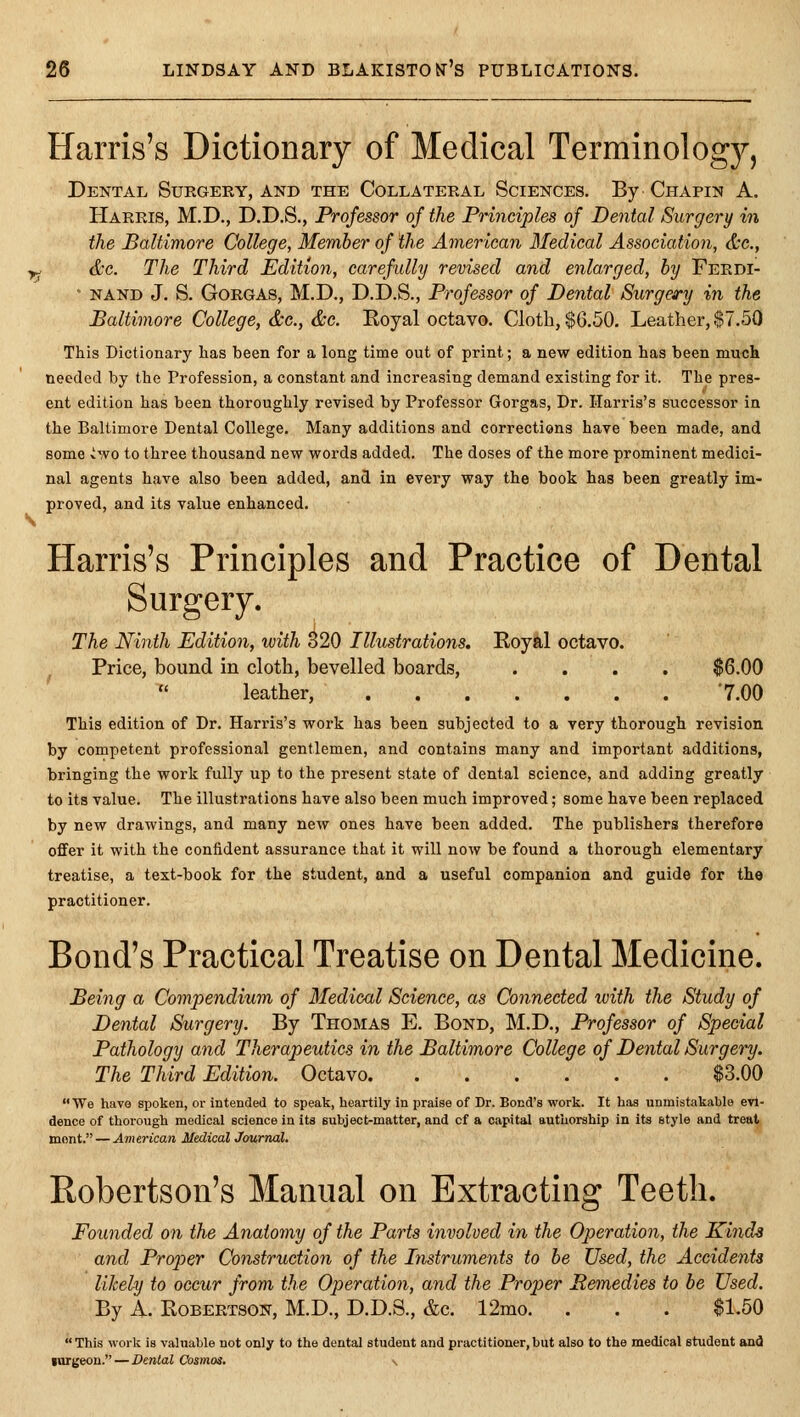 Harris's Dictionary of Medical Terminolog)^, Dental Surgery, and the Collateral Sciences. By Chapin A. Harris, M.D., D.D.S., Professor of the Principles of Dental Surgery in the Baltimore College, Member of the American 3'Iedieal Association, &e., &c. The Third Edition, carefully revised and enlarged, by Ferdi- ■ nand J. S. GoRGAs, M.D., D.D.S., Professor of Dental Surgery in the Baltimore College, &c., &c. Royal octavo. Cloth, $6.50. Leather, $7.50 This Dictionary has been for a long time out of print; a new edition has been much needed by the Profession, a constant and increasing demand existing for it. The pres- ent edition has been thoroughly revised by Professor Gorgas, Dr. Harris's successor in the Baltimore Dental College. Many additions and corrections have been made, and some vwo to three thousand new words added. The doses of the more prominent medici- nal agents have also been added, and in every way the book has been greatly im- proved, and its value enhanced. Harris's Principles and Practice of Dental Surgery. The Ninth Edition, with 320 Illustrations. E.oyi.1 octavo. Price, bound in cloth, bevelled boards, .... $6.00  leather, 7.00 This edition of Dr. Harris's work has been subjected to a very thorough revision by competent professional gentlemen, and contains many and important additions, bringing the work fully up to the present state of dental science, and adding greatly to its value. The illustrations have also been much improved; some have been replaced by new drawings, and many new ones have been added. The publishers therefore offer it with the confident assurance that it will now be found a thorough elementary treatise, a text-book for the student, and a useful companion and guide for the practitioner. Bond's Practical Treatise on Dental Medicine. Being a Compendium of Medical Science, as Connected with the Study of Dental Surgery. By Thomas E. Bond, M.D., Professor of Special Pathology and Therapeutics in the Baltimore College of Dental Surgery. The Third Edition. Octavo $3.00 We have spoken, or Intended to speak, heartily in praise of Dr. Bond's work. It has unmistakable evi- dence of thorough medical science in its subject-matter, and of a capital authorship in its style and treat, mnnt. — American Medical Journal. Robertson's Manual on Extracting Teeth. Founded on the Anatomy of the Parts involved in the Operation, the Kinds and Proper Construction of the Instruments to be Used, the Accidents likely to occur from the Operation, and the Proper Remedies to he Used. By A. Robertson, M.D., D.D.S., &c. 12mo. . . . $1.50  This work is valuable not only to the dental student and practitioner, but also to the medical student and inrgeon. — Dental Cosmos. v