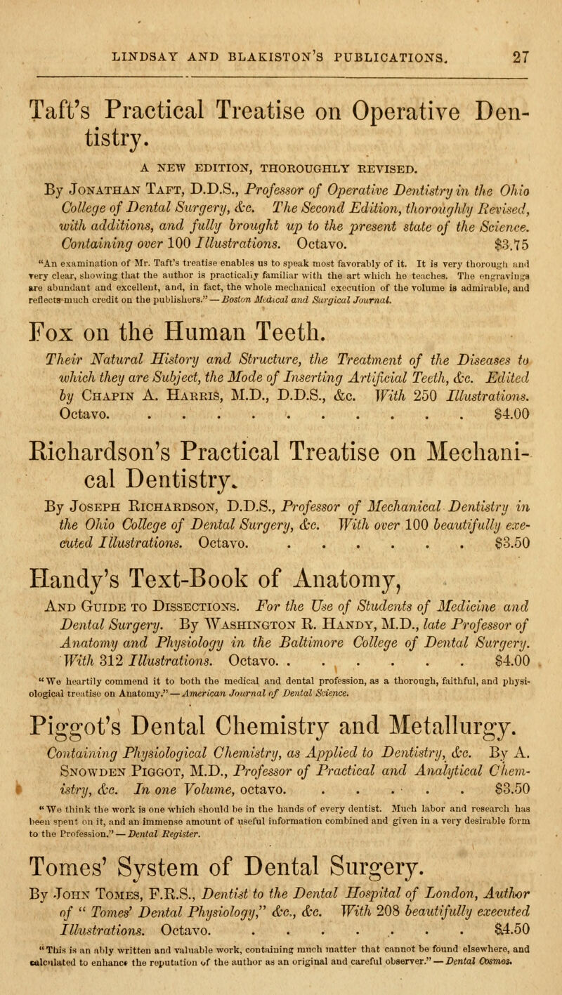 Taft's Practical Treatise on Operative Den- tistry. A NETV EDITION, THOROUGHLY REVISED. By Jonathan Taft, D.D.S., Professor of Operative Dentistry in the Ohio College of Dental Surgery, &g. The Second Edition, thoroughly Revised, with additions, and fully brought up to the present stale of the Science. Containing over 100 Illustrations. Octavo. $3.75 An examination of Mr. Taft's treatise enables us to speak most favorably of It. It is very thorougli ami rery clear, showing that the author is practically familiar with the art which he teaches. The engravings »re abundant and excellent, and, in foct, the whole mechanical execution of the volume is admirable, and reflects much credit on the publishers. — Boston Medical and Surgical Journal. Fox on the Human Teeth. Their Natural History and Structure, the Treatment of the Diseases to which they are Subject, the Mode of Inserting Artificial Teeth, &c. Edited by Chapin a. Harris, M.D., D.D.S., &c. With 250 Illustrations. Octavo $4.00 Richardson's Practical Treatise on Mechani- cal Dentistry. By Joseph Richardson, D.D.S., Professor of Mechanical Dentistry in the Ohio College of Dental Surgery, &c. With over 100 beautifully exe- cuted lilustrations. Octavo. $3.50 Handy's Text-Book of Anatomy, And Guide to Dissections. For the Use of Students of Medicine and Dental Surgery. By Washington R. Handy, M.D., late Professor of Anatomy and Physiology in the Baltimore College of Dental Surgery. With 312 Illustrations. Octavo $4.00 We heartily commend it to both the medical and dental profession, as a thorough, fiiithful, and physi- ological treiitise on Anatomy. — American Journal of Dental ScUncc. Piggot's Dental Chemistry and Metallurgy. Containing Physiological Chemistry, as Applied to Dentistry, &c. By A, Snowden Piggot, M.D., Professor of Practical and Analytical Chem- h istry, &c. In one Volume, octavo. . . . . . $3.50 We think the work is one which shovild be in the hands of every dentist. Much labor and research has been spent on it, and an immense amount of useful information combined and given in a very desirable form to the Profession. — Dental Register. Tomes' System of Dental Surgery. By John Tomes, F.R.S., Dentist to the Dental Hospital of London, Author of Tomes' Dental Physiology, &c,, &c. With 208 beautifully executed Illustrations. Octavo. . . . . . . . ^4.50 Tliis is an alily written and valuable work, containing much matter that cannot be found elsewhere, and ealculated to enhanc* the reputation of the author as an original and careful observer. — Dental Cosmos.