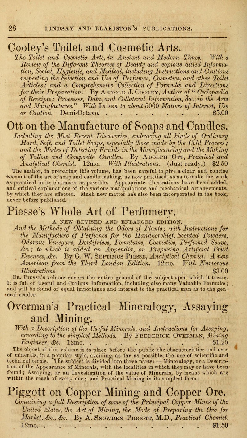 Cooley's Toilet and Cosmetic Arts. The Toilet and Cosmetic Arts, in Ancient and Modern Tintes. With a Mevieiv of the Different Theories of Beauty and copious allied Informa- tion, Social, Hygienic, and Medical, including Instructions and Cautions respecting the Selection and Use of Perfumes, Cosmetics, and other Toilet Articles; and a Comprehensive Collection of Formulce, and Directions for their Preparation. By Arnold J. Cooley, Author of  Cyclopaedia of Receipts: Processes, Data, and Collateral Information, &c.,in the Arts and Manifactures. With Index to about 5000 Matters of Interest, Use or Caution. Demi-Octavo $5.00 Ott on the Manufacture of Soaps and Candles. Including the Most Recent Discoveries, embracing all kinds of Ordinary Hard, Soft, and Toilet Soaps, especially those made by the Cold Process; and the Modes of Detecting Frauds in the Manufacturing and the Making of Talloiv and Composite Candles. By Adolph Ott, Practical and Analytical Chemist. 12mo. With Illustrations. (Just ready.) $2.50 The author, in preparing this volume, has been carjeful to give a clear and concise account of the art of soap and candle making, as now practised, so as to make the work as practical in its character as possible. Appropriate illustrations have been added, and critical explanations of the various manipulations and mechanical arrangements, by which they are effected. Much new matter has also been incorporated in the book, never befor^e published. Piesse's Whole Art of Perfumery. A NEW REVISED AND ENLARGED EDITION. And the Methods of Obtaining the Odors of Plants; with Instructions for the Mamfaciure of Perfumes for the Handkerchief, Scented Powders, Odorous Vinegars, Dentifrices, Poynatums, Cosmetics, Perfumed Soaps, &c.; to which is added an Appendix, on Preparing Artificial Fruit , Essences,,&c. By G. W. Septimus Piesse, Analytical Chemist. A new American from the Third London Edition. 12mo. With Numerous Illustrations. $3.00 Dr. Piesse's volume covers the entire ground of the subject upon which it treats. It is full of Useful and Curious Information, including also many Valuable Formulaa; and will be found of equal importance and interest to the practical man as to the gen- • eral reader. Overman's Practical Mineralogy, Assaying and Mining. With a Descriptio7i of the Useful Minerals, and Instructions for Assaying, according to the simplest Methods. By Frederick Overman, Mining Engineer, &c. 12mo $1.25 The object of this volume is to place before the public the characteristics and use? of minerals, in a popular style, avoiding, as far as possible, the use of scientific and technical terms. The subject is divided into three parts: — Mineralogy, or a Descrip- tion of the Appearance of Miner.als, with the localities in which they may or have been found; Assaying, or an Investigation of the value of Minerals, by means which are within the reach of every one; and Practical Mining in its simplest form. Piggott on Copper Mining and Copper Ore. Containing a full Description of some of the Principal Copper Mines of the United States, the Art of Mining, the Mode of Preparing the Ore for Market, &c., &c. By A. Snowden Piggott, M.D., Practical Chemist. 12mo $1.50