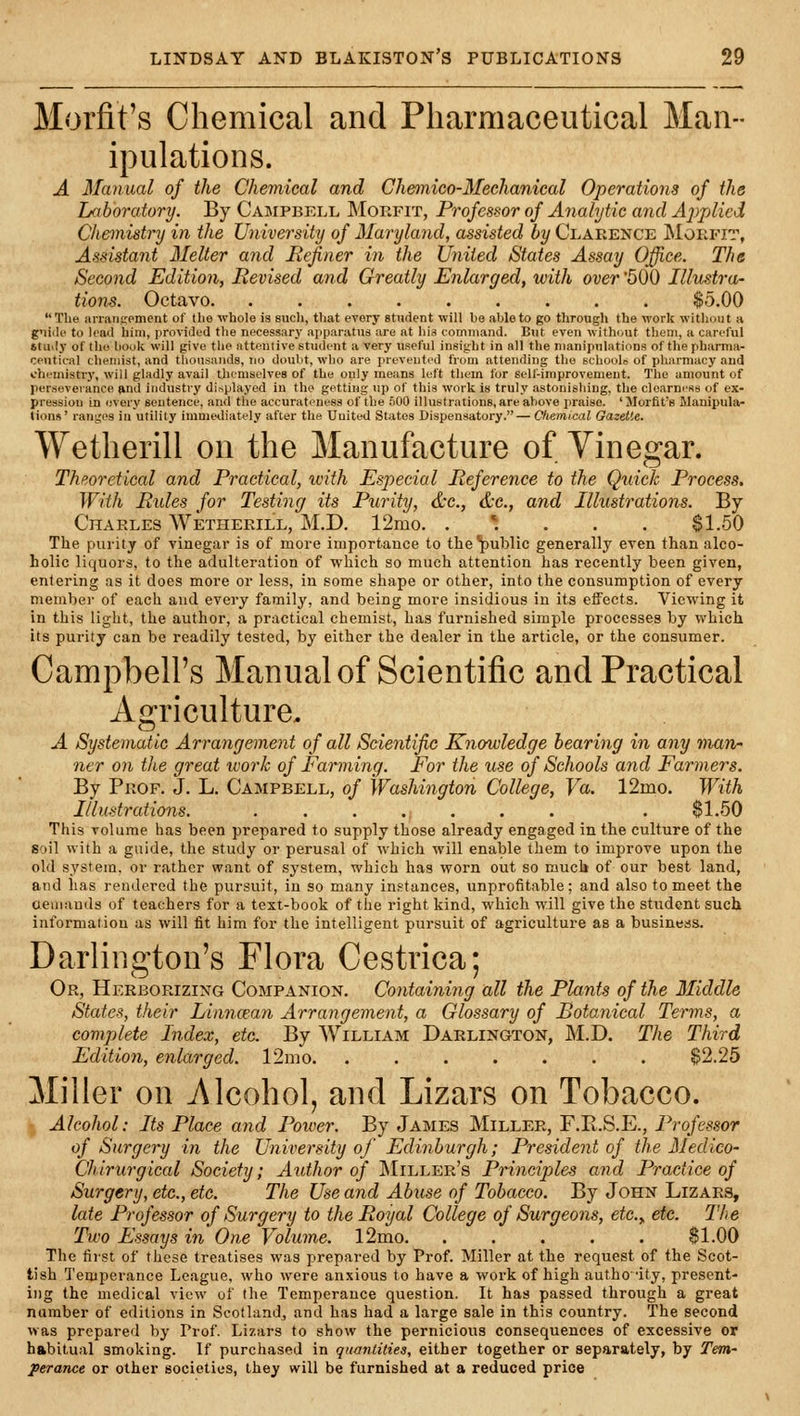 Morfit's Chemical and Pharmaceutical Man- ipulations. A Manual of the Chemical and Chemico-3Iechanical Operations of the Laboratory. By Campbkll Moefit, Professor of Analytic and Ajtplicd Chemistry in the University of Maryland, assisted by Clarence Moefit, Assistant Melter and Refiner in the IJyiited States Assay Office. The Second Edition, Revised and Greatly Enlarged, with over 500 Illustra- tions. Octavo $5.00 The iinanspment of the whole is sucli, that every student will be able to go through the work without a guide to lead him, provided the necessary ajiparatus are at liia command. But even without them, a careful &tudy of the book will give the attentive student a very useful insight in all the manipulations of the pharma- ceutical chemist, and thousands, no doubt, who are prevented from attending the schoolo of pliarmacy and chemistry, will gladly avail themselves of the only means left them for self-improvement. The amount of perseverance ftnd industry displayed iu the getting up of this work is truly astonishing, the clearness of ex- pression in i;very sentence, and the accurateness of the .^00 illustrations, are above praise. ' Morfit's Manipula- tions' ranges in utility immediately after the United States Dispensatory.— Chemical Gazette. Wetherill on the Manufacture of Vinegar. Theoretical and Practical, with Especial Reference to the Quick Process. With Rides for Testing its Purity, &c., d:c., and Illustrations. By Charles Wetherill, M.D. 12mo. . * . . . §1.50 The purity of vinegar is of more importance to the public generally even than alco- holic liquors, to the adulteration of which so much attention has recently been given, entering as it does more or less, in some shape or other, into the consumption of every membei- of each and every family, and being more insidious in its eifects. Viewing it in this light, the author, a practical chemist, has furnished simple processes by which its purity can be readily tested, by either the dealer in the article, or the consumer. Campbell's Manual of Scientific and Practical Agriculture. A Systematic Arrangement of all Scientific Knowledge hearing in any man- ner on the great work of Farming. For the use of Schools and Farmers. By Prof. J. L. Campbell, of Washington College, Va. 12mo. With Illustrations. ....... . $1.50 This volume has been prepared to supply those already engaged in the culture of the soil with a guide, the study or perusal of which will enable them to improve upon the old s_ystem, or rather want of system, which has worn out so much of our best land, and has rendered the pursuit, in so many instances, unprofitable; and also to meet the aeuiands of teachers for a text-book of the right kind, which will give the student such information as will fit him for the intelligent pursuit of agriculture as a busineas. Darlington's Flora Cestrica; Or, Herborizing Companion. Containing all the Plants of the Middle States, their Liimcean Arrangement, a Glossary of Botanical Terms, a complete Index, etc. By William Darlington, M.D. The Third Edition, enlarged. 12nio. ....... $2.25 Miller on Alcohol, and Lizars on Tobacco. Alcohol: Its Place and Power. By James Miller, F.E.S.E., Professor of Surgery in the University of Edinburgh; President of the Medico- Chirurgical Society; Author of IMiller's Principles and Practice of Surgery, etc., etc. The Use and Abiise of Tobacco. By John Lizars, late Professor of Surgery to the Royal College of Surgeons, etc.y etc. The Two Essays in One Volume. 12mo. ..... $1.00 The first of these treatises was prepared by Prof. Miller at the request of the Scot- tish Temperance League, who were anxious to have a work of high autho'ity, present- ing the medical view of tlie Temperance question. It has passed through a great number of editions in Scotland, and has had a large sale in this country. The second was prepared by Prof. Lizars to show the pernicious consequences of excessive or habitual smoking. If purchased in qimntitiea, either together or separately, by Tem- perance or other societies, they will be furnished at a reduced price
