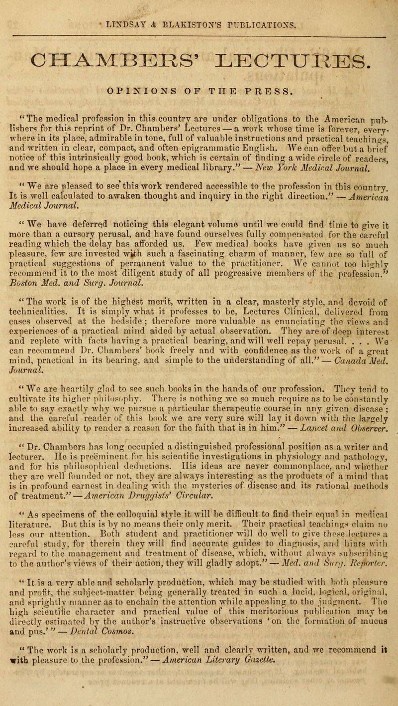 CHA-MBEES' LECTURES. OPINIONS OF THE PRESS.  The medical profession in this country are under obligations to the American pu1> lishers for this reprint of Dr. Chambers' Lectures — a work whose time is forever, eyery- where in its place, admirable in tone, full of valuable instructions and practical teachinai's, and written in clear, compact, and often epigrammatic English. We can offer but a brief notice of this intrinsically good book, which is certain of finding a wide circle of readers and we should hope a place in every medical library. — Kew York Medical Journal.  We are pleased to see this work rendered accessible to the profession in this country. It is well calculated to awaken thought and inquiry in the right direction. —American Medical Journal.  We have deferred noticing this elegant volume until we could find time to give it more than a cursory perusal, and have found ourselves fully compensated for the careful reading which the delay has aflPorded us. Few medical books liave given us so much pleasure, few are invested with such a fascinating charm of manner, few are so full of practical suggestions of permanent value to the practitioner. AVe cannot too highly recommend it to the most diligent study of all progressive members of the profession. Boston Med. and Surg. Journal. The work is of the highest merit, written in a clear, masterly style, and devoid of technicalities. It is simply what it professes to be, Lectures Clinical, delivered fj'om cases observed at the bcdnide ; therefore more valuable as enunciating the views and experiences of a practical mind aided by actual observation. They are of deep interest and replete with facts having a practical bearing, and will well repay perusal. . . . We' can recommend Dr. Chambers' book freely and with confidence as the work of a great mind, practical in its bearing, and simple to the understanding of all. — Canada Med. Journal.  We are heartily glad to see such books in the hands of our profession. Thoy tend to cultivate its higher piiilusophy. There is nothing we so much require as to be constantly able to say exactly why we pursue a particular therapeutic course in any given disease ; and the careful reader of this book we are very sure will lay it down with the largely increased ability to render a reason for the faith that is in him. — Lancet and Observer..  Dr. Chambers has long occupied a distinguished professional position as a writer and lecturer. lie is preeminent for liis scientific investigations in physiology and pathology, and for his philosophical dedu(itions. His ideas are never commonplace, and whether they are well founded or not, they are always interesting as the products of a mind that is in profound earnest in dealing with the mysteries of disease and its rational methods of treatment.—American Dniggists' Circidar.  As specimens of the colloquial style it will be difficult to find their cqunl in medical literature. But this is by no means their only merit. Their practical teachings claim nu less our attention. Both student and practitioner will do well to give these lectures a careful study, for therein they will find accurate guides to diagnosis, ami hints vvitli regard to the management and treatment of disease, which, without always subscrilung to the author's views of their action, they will gladly adopt. — Med. and Siny. Reporter.  It is a very able and scholarly production, which may be studied with both pleasure and profit, the subject-matter being generally treated in such a lucid, logical, origin;il, and sprightly manner as to enchain the attention while appealing to the judgment. The high scientific character and practical value of this meritorious pnbliciition may be directly estimated by the author's instructive observations 'on the formation of mucua and pus.' — Dental Cosmos.  The work is a scholarly production, well and clearly written, and we recommend it with pleasure to the profession. — American Literary Gazette.
