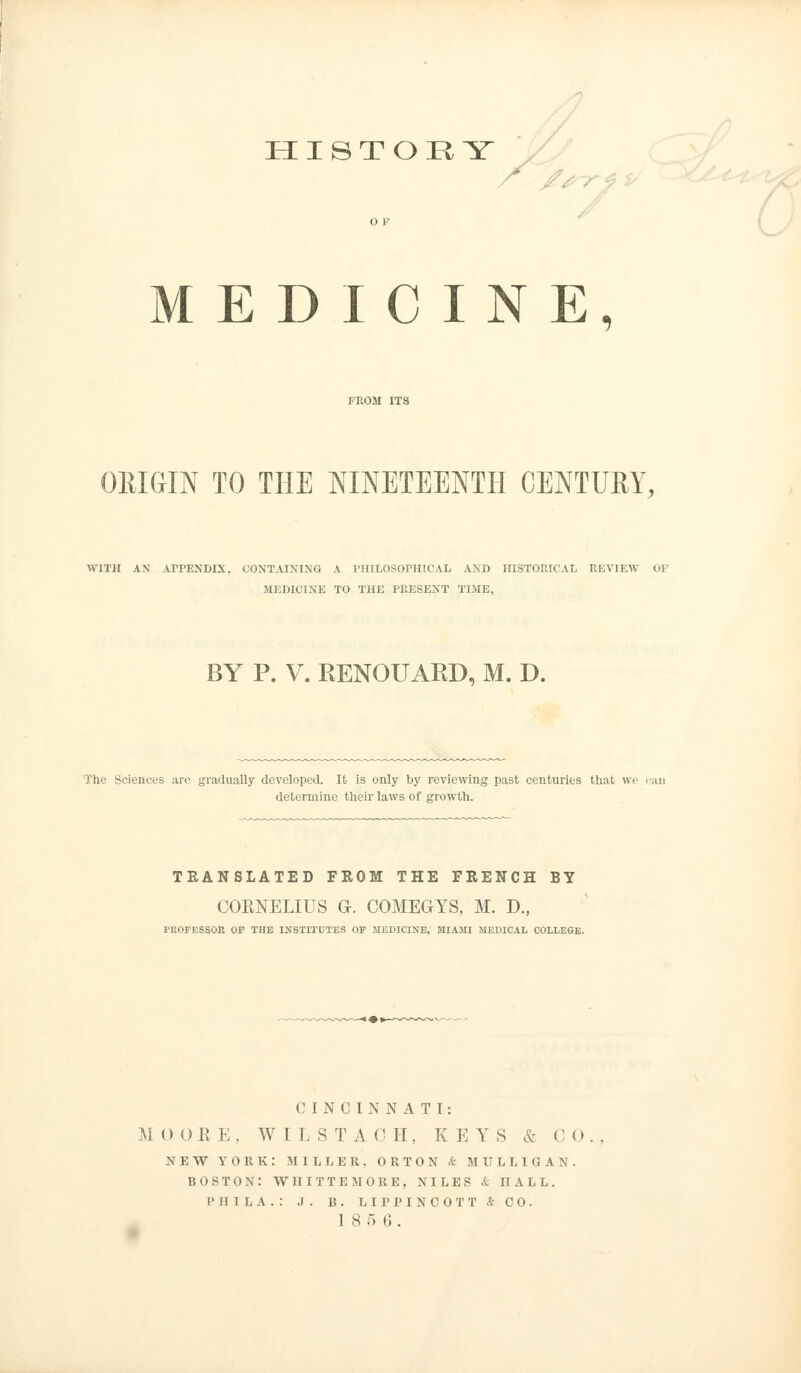 HISTORY MEDICINE, ORIGIN TO THE NINETEENTH CENTURY, WITH AN APPENDIX, CONTAINING A PHILOSOPHICAL AND HISTORICAL REVIEW OF MEDICINE TO THE PRESENT TIME, BY P. V. RENOUARD, M. D. The Sciences are gradually developed. It is only by reviewing past centuries that we can determine their laws of growth. TRANSLATED FROM THE FRENCH BY COENELIUS Gh COMEGYS, M. D„ PROFESSOR OP THE INSTITUTES OP MEDICINE, MIAMI MEDICAL COLLEGE. CINCINNATI: M 0 OB K . WILSTACH, K E Y S & C 0. , NEW YORK: MILLER. ORTON & MULLIGAN. BOSTON: WIIITTEMORE, NILES & HALL. I' 11 I L A . : .1 . B . L II' P I N C 0 T T & C 0 . 1 8 5 6 .