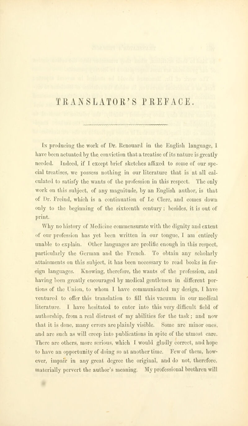 TRANSLATOR'S PREFACE In producing the work of Dr. Eenouard in the English language, 1 have been actuated by the conviction that a treatise of its nature is greatly needed. Indeed, if I except brief sketches affixed to some of our spe- cial treatises, we possess nothing in our literature that is at all cal- culated to satisfy the wants of the profession in this respect. The only work on this subject, of any magnitude, by an English author, is that of Dr. Frcind, which is a continuation of Le Clerc, and comes down only to the beginning of the sixteenth century ; besides, it is out of print. Why no history of Medicine commensurate with the dignity and extent of our profession has yet been written in our tongue, I am entirely unable to explain. Other languages are prolific enough in this respect, particularly the German and the French. To obtain any scholarly attainments on this subject, it has been necessary to read books in for- eign languages. Knowing, therefore, the wants of the profession, and having been greatly encouraged by medical gentlemen in different por- tions of the Union, to whom I have communicated my design, I have ventured to offer this translation to fill this vacuum in our medical literature. I have hesitated to enter into this very difficult field of authorship, from a real distrust of my abilities for the task; and now that it is done, many errors are plainly visible. Some are minor ones, and are such as will creep into publications in spite of the utmost care. There are others, more serious, which I would gladly correct, and hope to have an opportunity of doing so at another time. Few of them, how- ever, impair in any great degree the original, and do not, therefore, materially pervert the author's meaning. My professional brethren will
