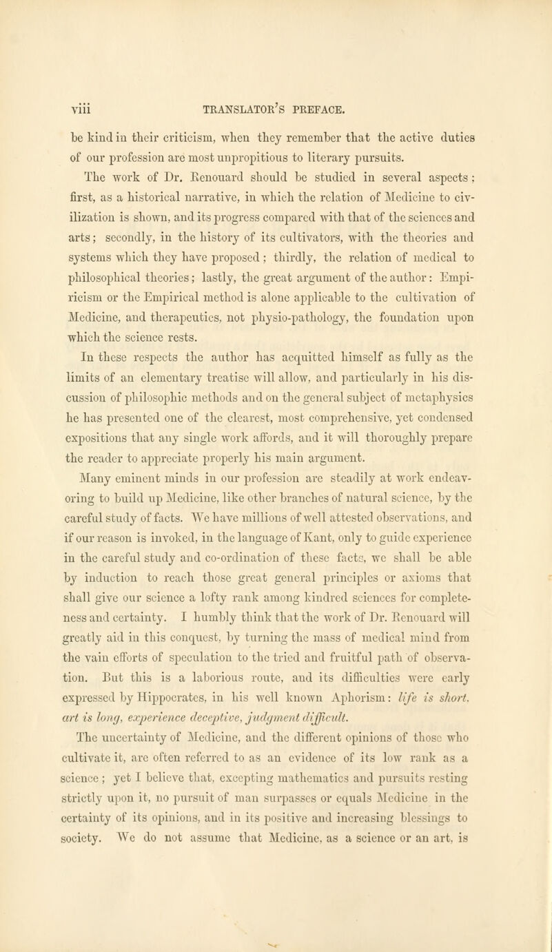 be kind in their criticism, when they remember that the active duties of our profession are most unpropitious to literary pursuits. The work of Dr. Eenouard should be studied in several aspects ; first, as a historical narrative, in which the relation of Medicine to civ- ilization is shown, and its progress compared with that of the sciences and arts; secondly, in the history of its cultivators, with the theories and systems which they have proposed ; thirdly, the relation of medical to philosophical theories; lastly, the great argument of the author: Empi- ricism or the Empirical method is alone applicable to the cultivation of Medicine, and therapeutics., not physio-pathology, the foundation upon which the science rests. In these respects the author has acquitted himself as fully as the limits of an elementary treatise will allow, and particularly in his dis- cussion of philosophic methods and on the general subject of metaphysics he has presented one of the clearest, most comprehensive, yet condensed expositions that any single work affords, and it will thoroughly prepare the reader to appreciate properly his main argument. Many eminent minds in our profession are steadily at work endeav- oring to build up Medicine, like other branches of natural science, by the careful study of facts. We have millions of well attested observations, and if our reason is invoked, in the language of Kant, only to guide experience in the careful study and co-ordination of these facts, we shall be able hj induction to reach those great general principles or axioms that shall give our science a lofty rank among kindred sciences for complete- ness and certainty. I humbly think that the work of Dr. Eenouard will greatly aid in this conquest, by turning the mass of medical mind from the vain efforts of speculation to the tried and fruitful path of observa- tion. But this is a laborious route, and its difficulties were early expressed by Hippocrates, in his well known Aphorism: life is short, art is long, experience deceptive, judgment difficult. The uncertainty of Medicine, and the different opinions of those who cultivate it, are often referred to as an evidence of its low rank as a science ; yet I believe that, excepting mathematics and pursuits resting strictly upon it, no pursuit of man surpasses or equals Medicine in the certainty of its opinions, and in its positive and increasing blessings to society. We do not assume that Medicine, as a science or an art, is