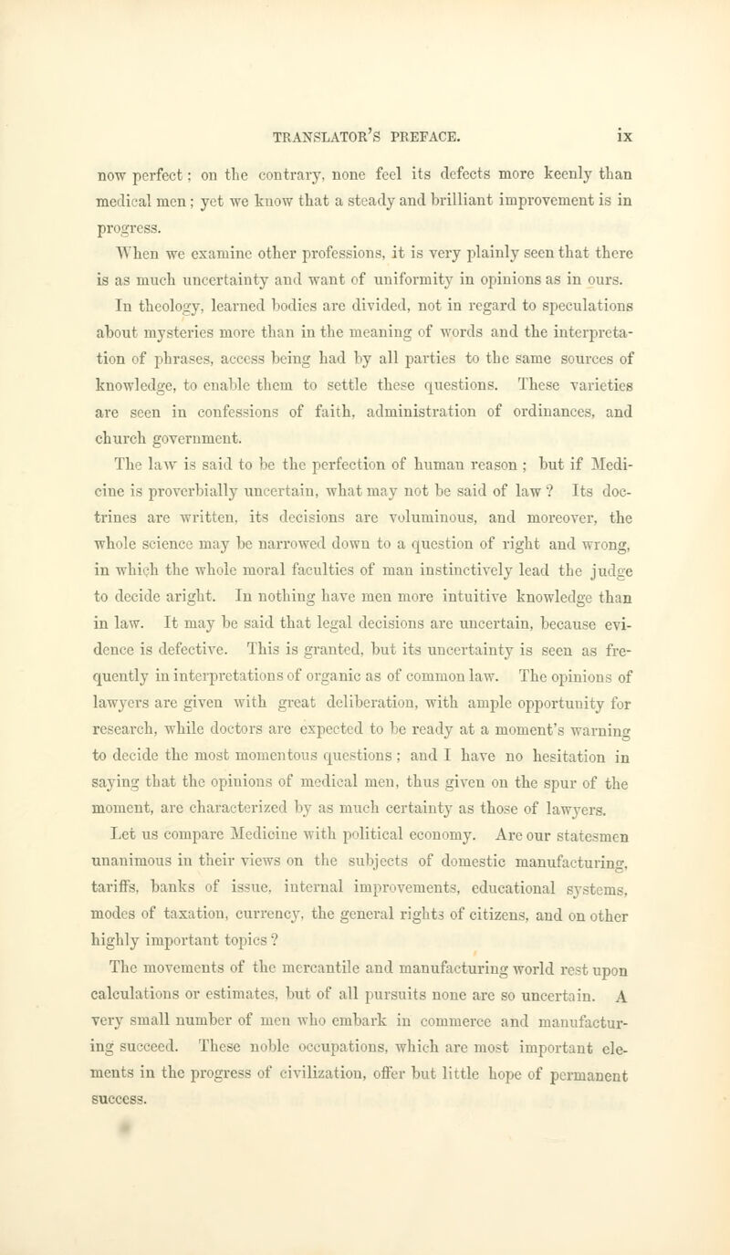 now perfect; on the contrary, none feel its defects more keenly than medical men; yet we know that a steady and brilliant improvement is in progress. When we examine other professions, it is very plainly seen that there is as much uncertainty and want of uniformity in opinions as in ours. In theology, learned bodies are divided, not in regard to speculations about mysteries more than in the meaning of words and the interpreta- tion of phrases, access being had by all parties to the same sources of knowledge, to enable them to settle these questions. These varieties are seen in confessions of faith, administration of ordinances, and church government. The law is said to be the perfection of human reason ; but if Medi- cine is proverbially uncertain, what may not be said of law ? Its doc- trines are written, its decisions are voluminous, and moreover, the whole science may be narrowed clown to a question of right and wrong, in which the whole moral faculties of man instinctively lead the judge to decide aright. In nothing have men more intuitive knowledge than in law. It may be said that legal decisions are uncertain, because evi- dence is defective. This is granted, but its uncertainty is seen as fre- quently in interpretations of organic as of common law. The opinions of lawyers are given with great deliberation, with ample opportunity for research, while doctors are expected to be ready at a moment's warnino- to decide the most momentous questions; and I have no hesitation in saying that the opinions of medical men, thus given on the spur of the moment, are characterized by as much certainty as those of lawyers. Let us compare Medicine with political economy. Are our statesmen unanimous in their views on the subjects of domestic manufacturing, tariffs, banks of issue, internal improvements, educational systems, modes of taxation, currency, the general rights of citizens, and on other highly important topics ? The movements of the mercantile and manufacturing world rest upon calculations or estimates, but of all pursuits none are so uncertain. A very small number of men who embark in commerce and manufactur- ing succeed. These noble occupations, which are most important ele- ments in the progress of civilization, offer but little hope of permanent success.