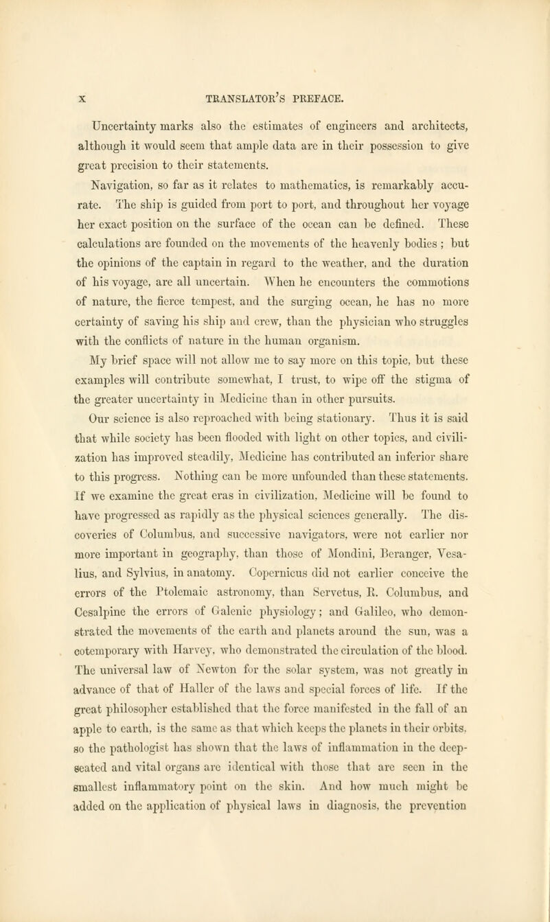 Uncertainty marks also the estimates of engineers and architects, although it would seem that ample data are in their possession to give great precision to their statements. Navigation, so far as it relates to mathematics, is remarkably accu- rate. The ship is guided from port to port, and throughout her voyage her exact position on the surface of the ocean can be defined. These calculations are founded on the movements of the heavenly bodies ; but the opinions of the captain in regard to the weather, and the duration of his voyage, are all uncertain. When he encounters the commotions of nature, the fierce tempest, and the surging ocean, he has no more certainty of saving his ship and crew, than the physician who struggles with the conflicts of nature in the human organism. My brief space will not allow me to say more on this topic, but these examples will contribute somewhat, I trust, to wipe off the stigma of the greater uncertainty in Medicine than in other pursuits. Our science is also reproached with being stationary. Thus it is said that while society has been flooded with light on other topics, and civili- zation has improved steadily, Medicine has contributed an inferior share to this progress. Nothing can be more unfounded than these statements. If we examine the great eras in civilization, Medicine will be found to have progressed as rapidly as the physical sciences generally. The dis- coveries of Columbus, and successive navigators, were not earlier nor more important in geography, than those of Mondini, Beranger, Vesa- lius, and Sylvius, in anatomy. Copernicus did not earlier conceive the errors of the Ptolemaic astronomy, than Servetus, E. Columbus, and Cesalpine the errors of Galenic physiology; and Galileo, who demon- strated the movements of the earth and planets around the sun, was a cotemporary with Harvey, who demonstrated the circulation of the blood. The universal law of Newton for the solar system, was not greatly in advance of that of Hallcr of the laws and special forces of life. If the great philosopher established that the force manifested in the fall of an apple to earth, is the same as that which keeps the planets in their orbits, so the pathologist has shown that the laws of inflammation in the deep- seated and vital organs are identical with those that are seen in the smallest inflammatory point on the skin. And how much might be added on the application of physical laws in diagnosis, the prevention
