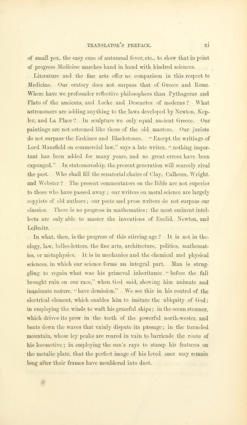 of small pox, the easy cure of autumnal fever, etc., to show that in point of progress Medicine marches hand in hand with kindred sciences. Literature and the fine arts offer no comparison in this respect to Medicine. Our oratory does not surpass that of Greece and Eome. Where have we profounder reflective philosophers than Pythagoras and Plato of the ancients, and Locke and Descartes of moderns ? What astronomers are adding anything to the laws developed by Xewton, Kep- ler, and La Place ? In sculpture we only equal ancient Greece. Our paintings are not esteemed like those of the old masters. Our jurists do not surpass the Erskines and Blackstones.  Except the writings of Lord Mansfield on commercial law, says a late writer,  nothing impor- tant has been added for many years, and no great errors have been expunged. In statesmanship, the present generation will scarcely rival the past. Who shall fill the senatorial chairs of Clay, Calhoun, Wright, and Webster ? The present commentators on the Bible are not superior to those who have passed away ; our writers on moral science are largely copyists of old authors; our poets and prose writers do not surpass our classics. There is no progress in mathematics; the most eminent intel- lects are only able to master the inventions of Euclid, Newton, and Leibnitz. In what, then, is the progress of this stirring age ? It is not in the- ology, law, belles-letters, the fine arts, architecture, politics, mathemat- ics, or metaphysics. It is in mechanics and the chemical and physical sciences, in which our science forms an integral part. Man is strug- gling to regain what was his primeval inheritance  before the fall brought ruin on our race, when God said, showing him animate and inanimate nature, have dominion. We see this in his control of the electrical element, which enables him to imitate the ubiquity of God; in employing the winds to waft his graceful ships; in the ocean steamer, which drives its prow in the teeth of the powerful north-wester, and beats down the waves that vainly dispute its passage; in the tunneled mountain, whose icy peaks are reared in vain to barricade the route of his locomotive ; in employing the sun's rays to stamp his features on the metalic plate, that the perfect image of his loved ones may remain long after their frames have mouldered into dust.