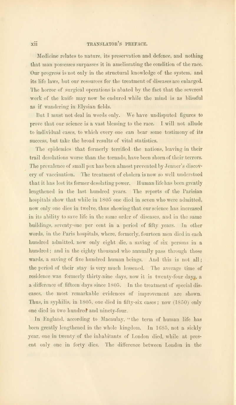 Medicine relates to nature, its preservation and defence, and nothing that man possesses surpasses it in ameliorating the condition of the race. Our progress is not only in the structural knowledge of the system, and its life laws, but our resources for the treatment of diseases are enlarged. The horror of surgical operations is abated by the fact that the severest work of the knife may now be endured while the mind is as blissful as if wandering in Elysian fields. But I must not deal in words only. We have undisputed figures to prove that our science is a vast blessing to the race. I will not allude to individual cases, to which every one can bear some testimony of its success, but take the broad results of vital statistics. The epidemics that formerly terrified the nations, leaving in their trail desolations worse than the tornado, have been shorn of their terrors. The prevalence of small pox has been almost prevented by Jenner's discov- ery of vaccination. The treatment of cholera is now so well understood that it has lost its former desolating power. Human life has been greatly lengthened in the last hundred years. The reports of the Parisian hospitals show that while in 1805 one died in seven who were admitted, now only one dies in twelve, thus showing that our science has increased in its ability to save life in the same order of diseases, and in the same buildings, seventy-one per cent in a period of fifty years. In other words, in the Paris hospitals, where, formerly, fourteen men died in each hundred admitted, now only eight die, a saving of six persons in a hundred; and in the eighty thousand who annually pass through those wards, a saving of five hundred human beings. And this is not all; the period of their stay is very much lessened. The average time of residence was formerly thirty-nine days, now it is twenty-four days, a a difference of fifteen days since 1805. In the treatment of special dis- eases, the most remarkable evidences of improvement are shown. Thus, in syphilis, in 1S05, one died in fifty-six cases; now (1850) only one died in two hundred* and ninety-four. In England, according to Macaulay, the term of human life has been greatly lengthened in the whole kingdom. In 1685, not a sickly year, one in twenty of the inhabitants of London died, while at pres- ent only one in forty dies. The difference between London in the
