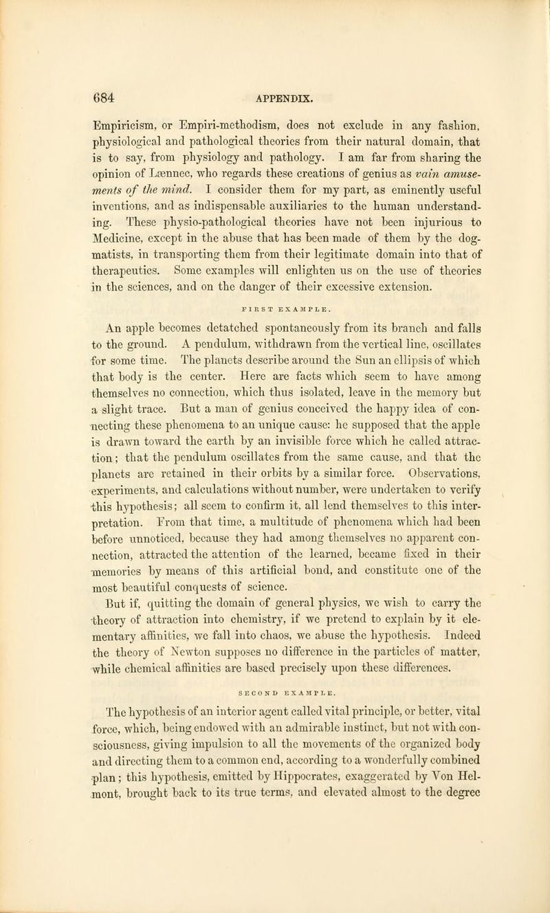 Empiricism, or Empiri-methodism, does not exclude in any fashion, physiological and pathological theories from their natural domain, that is to say, from physiology and pathology. I am far from sharing the opinion of Laennec, who regards these creations of genius as vain amuse- ments of the mind. I consider them for my part, as eminently useful inventions, and as indispensable auxiliaries to the human understand- ing. These physio-pathological theories have not been injurious to Medicine, except in the abuse that has been made of them by the dog- matists, in transporting them from their legitimate domain into that of therapeutics. Some examples will enlighten us on the use of theories in the sciences, and on the danger of their excessive extension. FIRST EXAMPLE. An apple becomes detatched spontaneously from its branch and falls to the ground. A pendulum, withdrawn from the vertical line, oscillates for some time. The planets describe around the Sun an ellipsis of which that body is the center. Here are facts which seem to have among themselves no connection, which thus isolated, leave in the memory but a slight trace. But a man of genius conceived the happy idea of con- necting these phenomena to an unique cause: he supposed that the apple is drawn toward the earth by an invisible force which he called attrac- tion ; that the pendulum oscillates from the same cause, and that the planets are retained in their orbits by a similar force. Observations, experiments, and calculations without number, were undertaken to verify this hypothesis; all seem to confirm it, all lend themselves to this inter- pretation. From that time, a multitude of phenomena which had been before unnoticed, because they had among themselves no apparent con- nection, attracted the attention of the learned, became fixed in their memories by means of this artificial bond, and constitute one of the most beautiful conquests of science. But if, quitting the domain of general physics, we wish to carry the theory of attraction into chemistry, if we pretend to explain by it ele- mentary affinities, we fall into chaos, we abuse the hypothesis. Indeed the theory of Newton supposes no difference in the particles of matter, while chemical affinities are based precisely upon these differences. SECOND EXAMPLE. The hypothesis of an interior agent called vital principle, or better, vital force, which, being endowed with an admirable instinct, but not with con- sciousness, giving impulsion to all the movements of the organized body and directing them to a common end, according to a wonderfully combined plan; this hypothesis, emitted by Hippocrates, exaggerated by Von Hcl- mont, brought back to its true terms, and elevated almost to the degree