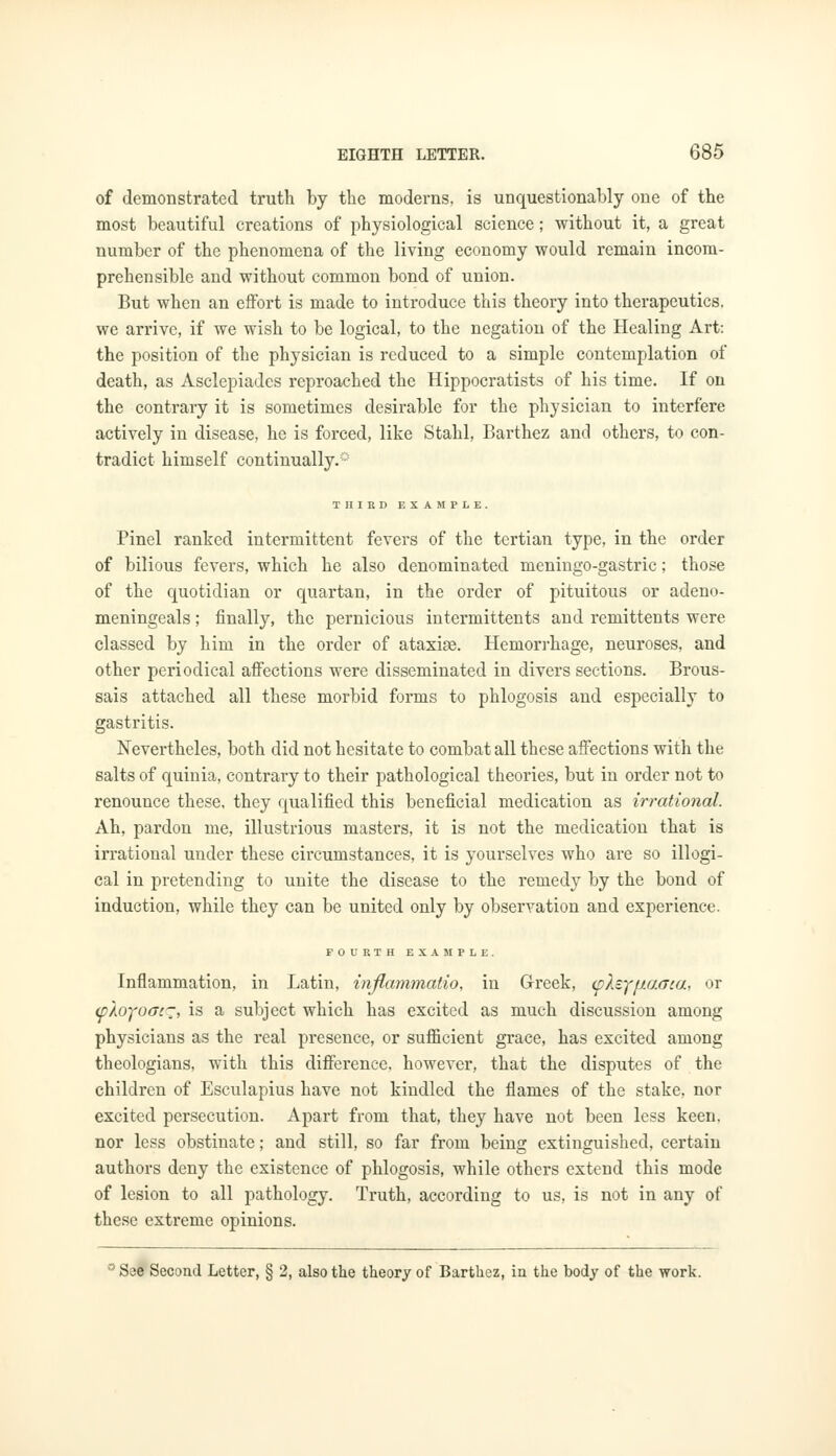 of demonstrated truth by the moderns, is unquestionably one of the most beautiful creations of physiological science; without it, a great number of the phenomena of the living economy would remain incom- prehensible and without common bond of union. But when an effort is made to introduce this theory into therapeutics, we arrive, if we wish to be logical, to the negation of the Healing Art: the position of the physician is reduced to a simple contemplation of death, as Asclepiades reproached the Hippocratists of his time. If on the contrary it is sometimes desirable for the physician to interfere actively in disease, he is forced, like Stahl, Barthez and others, to con- tradict himself continually.0 THIRD EXAMPLE. Pinel ranked intermittent fevers of the tertian type, in the order of bilious fevers, which he also denominated meningo-gastric; those of the quotidian or quartan, in the order of pituitous or adeno- meningeals; finally, the pernicious intermittents and remittents were classed by him in the order of ataxige. Hemorrhage, neuroses, and other periodical affections were disseminated in divers sections. Brous- sais attached all these morbid forms to phlogosis and especially to gastritis. Nevertheles, both did not hesitate to combat all these affections with the salts of quinia, contrary to their pathological theories, but in order not to renounce these, they qualified this beneficial medication as irrational. Ah, pardon me, illustrious masters, it is not the medication that is irrational under these circumstances, it is yourselves who are so illogi- cal in pretending to unite the disease to the remedy by the bond of induction, while they can be united only by observation and experience. FOURTH EXAMPLE. Inflammation, in Latin, inflammatio, in Greek, (pXcyfUAaca, or <pAojoac~, is a subject which has excited as much discussion among physicians as the real presence, or sufficient grace, has excited among theologians, with this difference, however, that the disputes of the children of Esculapius have not kindled the flames of the stake, nor excited persecution. Apart from that, they have not been less keen, nor less obstinate; and still, so far from being extinguished, certain authors deny the existence of phlogosis, while others extend this mode of lesion to all pathology. Truth, according to us, is not in any of these extreme opinions. 'See Second Letter, § 2, also the theory of Barthez, in the body of the work.