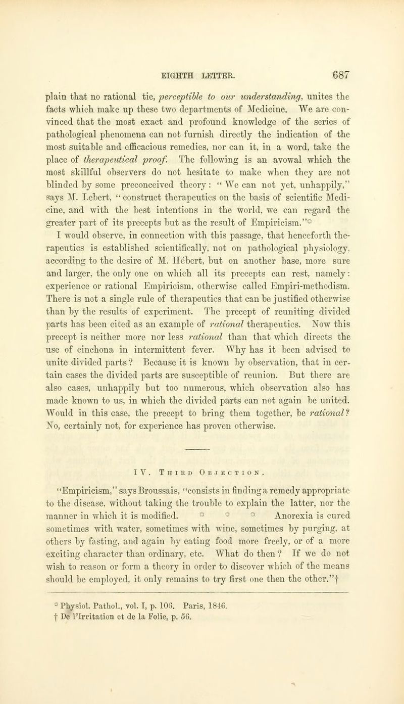 plain that no rational tie, perceptible to our understanding, unites the facts which make up these two departments of Medicine. We are con- vinced that the most exact and profound knowledge of the series of pathological phenomena can not furnish directly the indication of the most suitable and efficacious remedies, nor can it, in a word, take the place of therapeutical proof. The following is an avowal which the most skillful observers do not hesitate to make when they are not blinded by some preconceived theory:  We can not yet, unhappily, says M. Lebert, construct therapeutics on the basis of scientific Medi- cine, and with the best intentions in the world, we can regard the greater part of its precepts but as the result of Empiricism.0 I would observe, in connection with this passage, that henceforth the- rapeutics is established scientifically, not on pathological physiology, according to the desire of M. Hebert, but on another base, more sure and larger, the only one on which all its precepts can rest, namely: experience or rational Empiricism, otherwise called Empiri-methodism. There is not a single rule of therapeutics that can be justified otherwise than by the results of experiment. The precept of reuniting divided parts has been cited as an example of rational therapeutics. Now this precept is neither more nor less rational than that which directs the use of cinchona in intermittent fever. Why has it been advised to unite divided parts ? Because it is known by observation, that in cer- tain cases the divided parts are susceptible of reunion. But there are also cases, unhappily but too numerous, which observation also has made known to us, in which the divided parts can not again be united. Would in this case, the precept to bring them together, be rational1? No, certainly not, for experience has proven otherwise. IV. Thikd Objection. Empiricism, says Broussais, consists in finding a remedy appropriate to the disease, without taking the trouble to explain the latter, nor the manner in which it is modified. Anorexia is cured sometimes with water, sometimes with wine, sometimes by purgiug, at others by fasting, and again by eating food more freely, or of a more exciting character than ordinary, etc. What do then ? If we do not wish to reason or form a theory in order to discover which of the means should be employed, it only remains to try first one then the other.! -Physiol. Pathol., vol. I, p. 106. Paris, 1846. f De l'Irritation et de la Folie, p. 56.