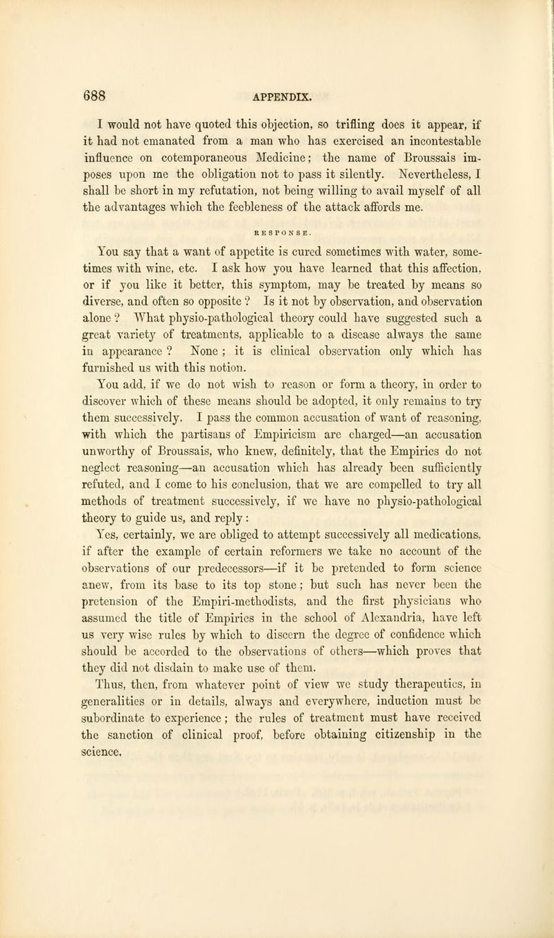 I would not have quoted this objection, so trifling does it appear, if it had not emanated from a man who has exercised an incontestable influence on cotemporaneous Medicine; the name of Broussais im- poses upon me the obligation not to pass it silently. Nevertheless, I shall be short in my refutation, not being willing to avail myself of all the advantages which the feebleness of the attack affords me. RESPONSE. You say that a want of appetite is cured sometimes with water, some- times with wine, etc. I ask how you have learned that this affection, or if you like it better, this symptom, may be treated by means so divex*se, and often so opposite ? Is it not by observation, and observation alone ? What physio-pathological theory could have suggested such a great variety of treatments, applicable to a disease always the same in appearance ? None ; it is clinical observation only which has furnished us with this notion. You add, if we do not wish to reason or form a theory, in order to discover which of these means should be adopted, it only remains to try them successively. I pass the common accusation of want of reasoning, with which the partisans of Empiricism are charged—an accusation unworthy of Broussais, who knew, definitely, that the Empirics do not neglect reasoning—an accusation which has already been sufficiently refuted, and I come to his conclusion, that we are compelled to try all methods of treatment successively, if we have no physio-pathological theory to guide us, and reply: Yes, certainly, we are obliged to attempt successively all medications, if after the example of certain reformers we take no account of the observations of our predecessors—if it be pretended to form science anew, from its base to its top stone; but such has never been the pretension of the Empiri-methodists, and the first physicians who assumed the title of Empirics in the school of Alexandria, have left us very wise rules by which to discern the degree of confidence which should be accorded to the observations of others—which proves that they did not disdain to make use of them. Thus, then, from whatever point of view we study therapeutics, in generalities or in details, always and everywhere, induction must be subordinate to experience ; the rules of treatment must have received the sanction of clinical proof, before obtaining citizenship in the science.