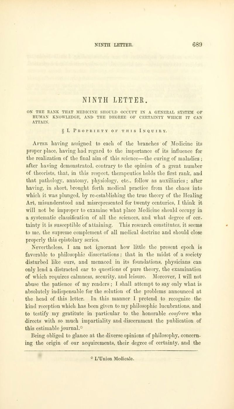 NINTH LETTER. ON THE RANK THAT MEDICINE SHOULD OCCUPY IN A GENERAL SYSTEM OF HUMAN KNOWLEDGE, AND THE DEGREE OF CERTAINTY WHICH IT CAN ATTAIN. § I. Propriety of this Inquiry. After having assigned to each of the hranches of Medicine its proper place, having had regard to the importance of its influence for the realization of the final aim of this science—the curing of maladies ; after having demonstrated, contrary to the opinion of a great number of theorists, that, in this respect, therapeutics holds the first rank, and that pathology, anatomy, physiology, etc., follow as auxiliaries; after having, in short, brought forth medical practiee from the chaos into which it was plunged, by re-establishing the true theory of the Healing Art, misunderstood and misrepresented for twenty centuries, I think it will not be improper to examine what place Medicine should occupy in a systematic classification of all the sciences, and what degree of cer- tainty it is susceptible of attaining. This research constitutes, it seems to me, the supreme complement of all medical doctrine and should close properly this epistolary series. Nevertheless, I am not ignorant how little the present epoch is favorable to philosophic dissertations; that in the midst of a society disturbed like ours, and menaced in its foundations, physicians can only lend a distracted ear to questions of pure theory, the examination of which requires calmness, security, and leisure. Moreover, I will not abuse the patience of my readers ; I shall attempt to say only what is absolutely indispensable for the solution of the problems announced at the head of this letter. In this manner I pretend to recognize the kind reception which has been given to my philosophic lucubrations, and to testify my gratitute in particular to the honorable confrere who directs with so much impartiality and discernment the publication of this estimable journal.0 Being obliged to glance at the diverse opinions of philosophy, concern- ing the origin of our acquirements, their degree of certainty, and the 0 L'Union Medicale.