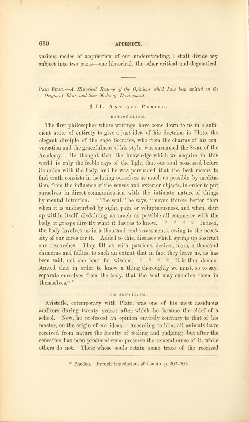 various modes of acquisition of our understanding, I shall divide my subject into two parts—one historical, the other critical and dogmatical. Paet First.—A Historical Resume of the Opinions which have been emitted on the Origin of Ideas, and their Modes of Development. § II. Antique Peeiod. r.ATIONAIISM. The first philosopher whose writings have come down to us in a sufii- cient state of entirety to give a just idea of his doctrine is Plato, the elegant disciple of the sage Socrates, who from the charms of his con- versation and the gracefulness of his style, was surnamed the Swan of the Academy. He thought that the knowledge which we acquire in this world is only the feeble rays of the light that our soul possessed before its union with the body, and he was persuaded that the best means to find truth consists in isolating ourselves as much as possible by medita- tion, from the influence of the senses and exterior objects, in order to put ourselves in direct communication with the intimate nature of things by mental intuition. The soul, he says, never thinks better than when it is undisturbed by sight, pain, or voluptuousness, and when, shut up within itself, disdaining as much as possible all commerce with the body, it grasps directly what it desires to know. ° ° ° Indeed, the body involves us in a thousand embarrassments, owing to the neces- sity of our cares for it. Added to this, diseases which spring up obstruct our researches. They fill us with passions, desires, fears, a thousand chimeras and follies, to such an extent that in fact they leave us, as has been said, not one hour for wisdom. ° It is thus demon- strated that in order to know a thing thoroughly we must, so to say. separate ourselves from the body, that the soul may examine them in themselves.0 ON SENSITISM. Aristotle, cotemporary with Plato, was one of his most assiduous auditors during twenty years: after which he became the chief of a school. Now, he professed an opinion entirely contrary to that of his master, on the origin of our ideas. According to him, all animals have received from nature the faculty of feeling and judging; but after the sensation has been produced some preserve the remembrance of it, while others do not. Those whose souls retain some trace of the received ° Phedon. French translation, of Cousin, p. 202-204.