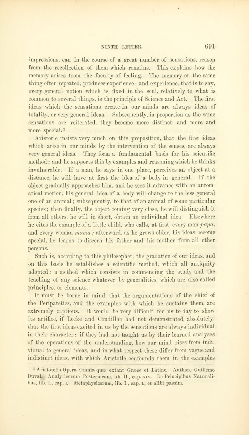 impressions, can in the course of a great number of sensations, reason from the recollection of them which remains. This explains how the memory arises from the faculty of feeling. The memory of the same thing often repeated, produces experience; and experience, that is to say, every general notion which is fixed in the soul, relatively to what is common to several things, is the principle of Science and Art. The first ideas which the sensations create in our minds are always ideas of totality, or very general ideas. Subsequently, in proportion as the same sensations are reiterated, they become more distinct, and more and more special.0 Aristotle insists very much on this proposition, that the first ideas which arise in our minds by the intervention of the senses, are always very general ideas. They form a fundamental basis for his scientific method ; and he supports this by examples and reasoning which he thinks invulnerable. If a man, he says in one place, perceives an object at a distance, he will have at first the idea of a body in general. If the object gradually approaches him, and he sees it advance with an autom- atical motion, his general idea of a body will change to the less general one of an animal; subserviently, to that of an animal of some particular species; then finally, the object coming very close, he will distinguish it from all others, he will in short, obtain an individual idea. Elsewhere he cites the example of a little child, who calls, at first, every man papa, and every woman mama; afterward, as he grows older, his ideas become special, he learns to discern his father and his mother from all other persons. Such is, according to this philosopher, the gradation of our ideas, and on this basis he establishes a scientific method, which all antiquity adopted; a method which consists in commencing the study and the teaching of any science whatever by generalities, which are also called principles, or elements. It must be borne in mind, that the argumentations of the chief of the Peripatetics, and the examples with which he sustains them, are extremely captious. It would be very difficult for us to-day to show its artifice, if Locke and Condillac had not demonstrated, absolutely, that the first ideas excited in us by the sensations are always individual in their character: if they had not taught us by their learned analyses of the operations of the understanding, how our mind rises from indi- vidual to general ideas, and in what respect these differ from vague and indistinct ideas, with which Aristotle confounds them in the examples °Aristotelis Opera Omnia qure extant Griece et Latine. Authore Guillemo Duval. Analyticorum Posteriorum, lib. II., cap. xix. De Principibus Naturali- bus, lib. I., cap. i. Metaphysicorum, lib. I., cap. i.; et alibi passim.