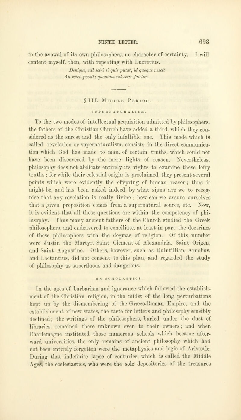 to the avowal of its own philosophers, no character of certainty. I will content myself, then, with repeating with Lucretius, Denique, nil sciri si quis putat, id quoque nescit An sciri possit; quoniam nil scire fatctur. §111. Middle Period. SUPERNATURAL ISM. To the two modes of intellectual acquisition admitted by philosophers, the fathers of the Christian Church have added a third, which they con- sidered as the surest and the only infallible one. This mode which is called revelation or supernaturalism, consists in the direct communica- tion which God has made to man, of certain truths, which could not have been discovered by the mere lights of reason. Nevertheless, philosophy does not abdicate entirely its rights to examine these lofty truths; for while their celestial origin is proclaimed, they present several points which were evidently the offspring of human reason; thus it might be, and has been asked indeed, by what signs are we to recog- nise that any revelation is really divine ; how can we assure ourselves that a given proposition comes from a supernatural source, etc. Now, it is evident that all these questions are within the competency of phi- losophy. Thus many ancient fathers of the Church studied the Greek philosophers, and endeavored to conciliate, at least in part, the doctrines of these philosophers with the dogmas of religion. Of this number were Justin the Martyr, Saint Clement of Alexandria, Saint Origen, and Saint Augustine. Others, however, such as Quintillian, Arnobus, and Lactantius, did not consent to this plan, and regarded the study of philosophy as superfluous and dangerous. ON SCHOLASTICS. In the ages of barbarism and ignorance which followed the establish- ment of the Christian religion, in the midst of the long perturbations kept up by the dismembering of the Grasco-Roman Empire, and the establishment of new states, the taste for letters and philosophy sensibly declined; the writings of the philosophers, buried under the dust of libraries, remained there unknown even to their owners; and when Charlemagne instituted those numerous schools which became after- ward universities, the only remains of ancient philosophy which had not been entirely forgotten were the metaphysics and logic of Aristotle. During that indefinite lapse of centuries, which is called the Middle Ages, the ecclesiastics, who were the sole depositories of the treasures