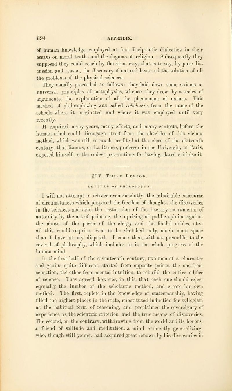 of human knowledge, employed at first Peripatetic dialectics, in their essays on moral truths and the dogmas of religion. Subsequently they supposed they could reach by the same way, that is to say, by pure dis- cussion and reason, the discovery of natural laws and the solution of all the problems of the physical sciences. They usually proceeded as follows: they laid down some axioms or universal principles of metaphysics, whence they drew by a series of arguments, the explanation of all the phenomena of nature. This method of philosophizing was called scholastic, from the name of the schools where it originated and where it was employed until very recently. It required many years, many efforts, and many contests, before the human mind could disengage itself from the shackles of this vicious method, which was still so much credited at the close of the sixteenth century, that Ramus, or La Eamee, professor in the University of Paris, exposed himself to the rudest persecutions for having dared criticise it. § I V. Third Period. REVIVAL OF PHILOSOPHY I will not attempt to retrace even succintly, the admirable concourse of circumstances which prepared the freedom of thought; the discoveries in the sciences and arts, the restoration of the literary monuments of antiquity by the art of printing, the uprising of public opinion against the abuse of the power of the clergy and the feudal nobles, etc.; all this would require, even to be sketched only, much more space than I have at my disposal. I come then, without preamble, to the revival of philosophy, which includes in it the whole progress of the human mind. In the first half of the seventeenth century, two men of a character and genius quite different, started from opposite points, the one from sensation, the other from mental intuition, to rebuild the entire edifice of science. They agreed, however, in this, that each one should reject equually the lumber of the scholastic method, and create his own method. The first, replete in the knowledge of statesmanship, having filled the highest places in the state, substituted induction for syllogism as the habitual form of reasoning, and proclaimed the sovereignty of experience as the scientific criterion and the true means of discoveries. The second, on the contrary, withdrawing from the world and its honors, a friend of solitude and meditation, a mind eminently generalizing, who, though still young, had acquired great renown by his discoveries in