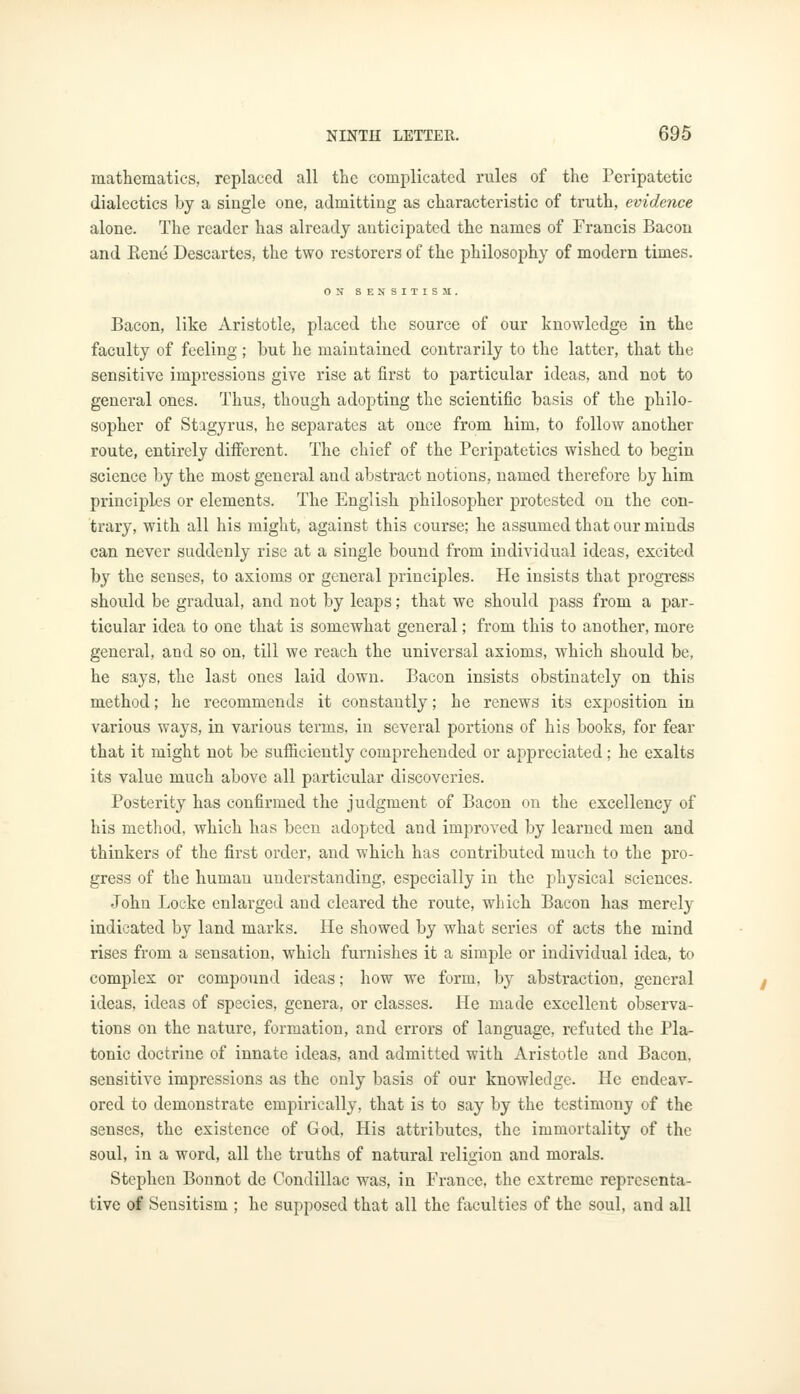 mathematics, replaced all the complicated rules of the Peripatetic dialectics by a single one, admitting as characteristic of truth, evidence alone. The reader has already anticipated the names of Francis Bacon and Rene Descartes, the two restorers of the philosophy of modern times. ON SENSITISM. Bacon, like Aristotle, placed the source of our knowledge in the faculty of feeling ; but he maintained contrarily to the latter, that the sensitive impressions give rise at first to particular ideas, and not to general ones. Thus, though adopting the scientific basis of the philo- sopher of Stagyrus, he separates at once from him, to follow another route, entirely different. The chief of the Peripatetics wished to begin science by the most general and abstract notions, named therefore by him principles or elements. The English philosopher protested on the con- trary, with all his might, against this course; he assumed that our minds can never suddenly rise at a single bound from individual ideas, excited by the senses, to axioms or general principles. He insists that progress should be gradual, and not by leaps; that we should pass from a par- ticular idea to one that is somewhat general; from this to another, more general, and so on, till we reach the universal axioms, which should be, he says, the last ones laid down. Bacon insists obstinately on this method; he recommends it constantly; be renews its exposition in various ways, in various terms, in several portions of his books, for fear that it might not be sufficiently comprehended or appreciated; he exalts its value much above all particular discoveries. Posterity has confirmed the judgment of Bacon on the excellency of his method, which has been adopted and improved by learned men and thinkers of the first order, and which has contributed much to the pro- gress of the human understanding, especially in the physical sciences. John Locke enlarged and cleared the route, which Bacon has merely indicated by land marks. He showed by what series of acts the mind rises from a sensation, which furnishes it a simple or individual idea, to complex or compound ideas; how we form, by abstraction, general ideas, ideas of species, genera, or classes. Pie made excellent observa- tions on the nature, formation, and errors of language, refuted the Pla- tonic doctrine of innate ideas, and admitted with Aristotle and Bacon, sensitive impressions as the only basis of our knowledge. He endeav- ored to demonstrate empirically, that is to say by the testimony of the senses, the existence of God, His attributes, the immortality of the soul, in a word, all the truths of natural religion and morals. Stephen Bonnot de Condillac was, in France, the extreme representa- tive of Sensitism ; he supposed that all the faculties of the soul, and all