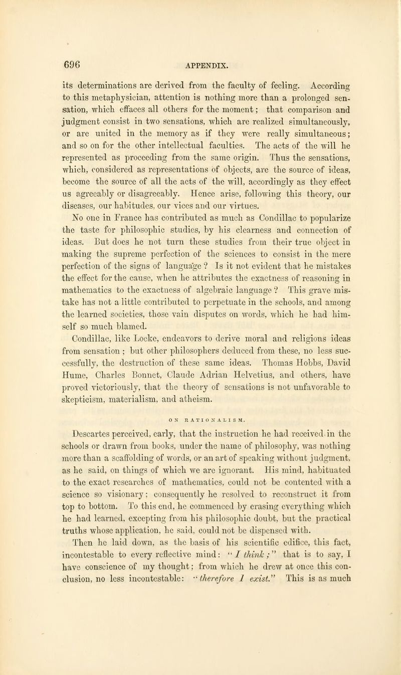 its determinations are derived from the faculty of feeling. According to this metaphysician, attention is nothing more than a prolonged sen- sation, which effaces all others for the moment; that comparison and judgment consist in two sensations, which are realized simultaneously, or are united in the memory as if they were really simultaneous; and so on for the other intellectual faculties. The acts of the will he represented as proceeding from the same origin. Thus the sensations, which, considered as representations of objects, are the source of ideas, become the source of all the acts of the will, accordingly as they effect us agreeably or disagreeably. Hence arise, following this theory, our diseases, our habitudes, our vices and our virtues. No one in France has contributed as much as Condillac to popularize the taste for philosophic studies, by his clearness and connection of ideas. But does he not turn these studies from their true object in making the supreme perfection of the sciences to consist in the mere perfection of the signs of language ? Is it not evident that he mistakes the effect for the cause, when he attributes the exactness of reasoning in mathematics to the exactness of algebraic language ? This grave mis- take has not a little contributed to perpetuate in the schools, and among the learned societies, those vain disputes on words, which he had him- self so much blamed. Condillac, like Locke, endeavors to derive moral and religions ideas from sensation ; but other philosophers deduced from these, no less suc- cessfully, the destruction of these same ideas. Thomas Hobbs, David Hume, Charles Bonnet, Claude Adrian Helvetius, and others, have proved victoriously, that the theory of sensations is not unfavorable to skepticism, materialism, and atheism. ON RATIONALISM. Descartes perceived, early, that the instruction he had received in the schools or drawn from books, under the name of philosophy, was nothing more than a scaffolding of words, or an art of speaking without judgment, as he said, on things of which we arc ignorant. His mind, habituated to the exact researches of mathematics, could not be contented with a science so visionary; consequently he resolved to reconstruct it from top to bottom. To this end, he commenced by erasing everything which he had learned, excepting from his philosophic doubt, but the practical truths whose application, he said, could not be dispensed with. Then he laid down, as the basis of his scientific edifice, this fact, incontestable to every reflective mind: I think ; that is to say, I have conscience of my thought; from which he drew at once this con- clusion, no less incontestable: ••therefore J exist. This is as much