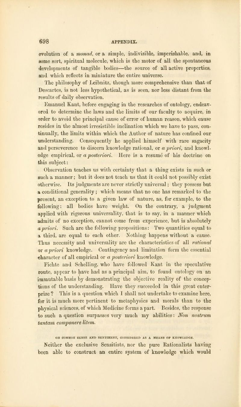evolution of a monad, or a simple, indivisible, imperishable, and, in some sort, spiritual molecule, which is the motor of all the spontaneous developments of tangible bodies—the source of all active properties, and wbich reflects in miniature the entire universe. The philosophy of Leibnitz, though more comprehensive than that of Descartes, is not less hypothetical, as is seen, nor less distant from the results of daily observation. Emanuel Kant, before engaging in the researches of ontology, endeav- ored to determine the laws and the limits of our faculty to acquire, in order to avoid the principal cause of error of human reason, which cause resides in the almost irresistible inclination which we have to pass, con- tinually, the limits within which the Author of nature has confined our understanding. Consequently he applied himself with rare sagacity and perseverence to discern knowledge rational, or a priori, and knowl- edge empirical, or a posteriori. Here is a resume of his doctrine on this subject: Observation teaches us with certainty that a thing exists in such or such a manner; but it does not teach us that it could not possibly exist otherwise. Its judgments are never strictly universal; they possess but a conditional generality; which means that no one has remarked to the present, an exception to a given law of nature, as, for example, to the following: all bodies have weight. On the contrary, a judgment applied with rigorous universality, that is to say, in a manner which admits of no exception, cannot come from experience, but is absolutely a priori. Such are the following propositions: Two quantities equal to a third, are equal to each other. Nothing happens without a cause. Thus necessity and universality are the characteristics of all rational or a priori knowledge. Contingency and limitation form the essential character of all empirical or a posteriori knowledge. Eichte and Schelling, who have followed Kant in the speculative route, appear to have had as a principal aim, to found ontology on an immutable basis by demonstrating the objective reality of the concep- tions of the understanding. Have they succeeded in this great enter- prize ? This is a question which I shall not undertake to examine here, for it is much more pertinent to metaphysics and morals than to the physical sciences, of which Medicine forms a part. Besides, the response to such a question surpasses very much my abilities: Non nostrum tantam componere litem. ON COMMON SENSE ANT) SENTIMENT, CONSIDERED AS A MEANS OP KNOWLEDGE. Neither the exclusive Sensitists, nor the pure Rationalists having been able to construct an entire system of knowledge which would