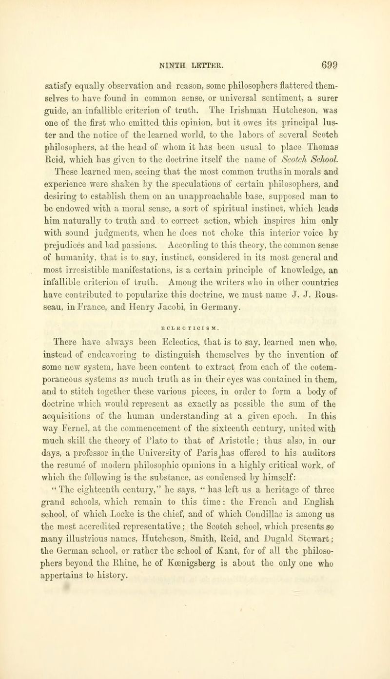 satisfy equally observation and reason, some philosophers flattered them- selves to have found in common sense, or universal sentiment, a surer guide, an infallible criterion of truth. The Irishman Hutcheson, was one of the first who emitted this opinion, but it owes its principal lus- ter and the notice of the learned world, to the labors of several Scotch philosophers, at the head of whom it has been usual to place Thomas Reid, which has given to the doctrine itself the name of Scotch School. These learned men, seeing that the most common truths in morals and experience were shaken by the speculations of certain philosophers, and desiring to establish them on an unapproachable base, supposed man to be endowed with a moral sense, a sort of spiritual instinct, which leads him naturally to truth and to correct action, which inspires him only with sound judgments, when he does not choke this interior voice by prejudices and bad passions. According to this theory, the common sense of humanity, that is to say, instinct, considered in its most general and most irresistible manifestations, is a certain principle of knowledge, an infallible criterion of truth. Among the writers who in other countries have contributed to popularize this doctrine, we must name J. J. Rous- seau, in France, and Henry Jacobi, in Germany. ECLECTICISM. There have always been Eclectics, that is to say, learned men who, instead of endeavoring to distinguish themselves by the invention of some new system, have been content to extract from each of the cotem- poraneous systems as much truth as in their eyes was contained in them, and to stitch together these various pieces, in order to form a body of doctrine which would represent as exactly as possible the sum of the acquisitions of the human understanding at a given epoch. In this way Fernel, at the commencement of the sixteenth century, united with much skill the theory of Plato to that of Aristotle; thus also, in our days, a professor in the Univers-ity of Paris lias offered to his auditors the resume of modern philosophic opinions in a highly critical work, of which the following is the substance, as condensed by himself: The eighteenth century, he says, has left us a heritage of three grand schools, which remain to this time: the French and English school, of which Locke is the chief, and of which Condillac is among us the most accredited representative; the Scotch school, which presents so many illustrious names, Hutcheson, Smith, Reid, and Dugald Stewart; the German school, or rather the school of Kant, for of all the philoso- phers beyond the Rhine, he of Kocnigsberg is about the only one who appertains to history.