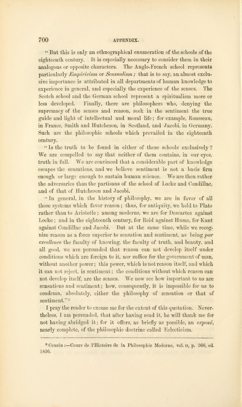  But this is only an ethnographical enumeration of the schools of the eighteenth century. It is especially necessary to consider them in their analogous or opposite characters. The Anglo-French school represents particularly Empiricism or Sensualism ; that is to say, an almost exclu- sive importance is attributed in all departments of human knowledge to experience in general, and especially the experience of the senses. The Scotch school and the German school represent a spiritualism more or less developed. Finally, there are philosophers who, denying the supremacy of the senses and reason, seek in the sentiment the true guide and light of intellectual and moral life; for example, Rousseau, in France, Smith and Hutcheson, in Scotland, and Jacobi, in Germany. Such are the philosophic schools which prevailed in the eighteenth century.  Is the truth to be found in either of these schools exclusively ? We are compelled to say that neither of them contains, in our eyes, truth in full. We are convinced that a considerable part of knowledge escapes the sensations, and we believe sentiment is not a basis firm enough or large enough to sustain human science. We are then rather the adversaries than the partisans of the school of Locke and Condillac, and of that of Hutcheson and Jacobi.  In general, in the history of philosophy, we are in favor of all those systems which favor reason ; thus, for antiquity, we hold to Plato rather than to Aristotle ; among moderns, we are for Descartes against Locke ; and in the eighteenth century, for Reid against Hume, for Kant against Condillac and Jacobi. But at the same time, while we recog- nize reason as a force superior to sensation and sentiment, as being par excellence the faculty of knowing, the faculty of truth, and beauty, and all good, we are persuaded that reason can not develop itself under conditions which are foreign to it, nor suffice for the government of man, without another power; this power, which is not reason itself, and which it can not reject, is sentiment; the conditions without which reason can not develop itself, are the senses. We now see how important to us are sensations and sentiment; how, consequently, it is impossible for us to condemn, absolutely, either the philosophy of sensation or that of sentiment.0 I pray the reader to excuse me for the extent of this quotation. Never- theless, I am persuaded, that after having read it, he will thank me for not having abridged it; for it offers, as briefly as possible, an expose, nearly complete, of the philosophic doctrine called Eclecticism. * Cousin:—Cours de l'Histoire de la Philosophic Moderne, vol. rr, p. 366, ed. 1836.