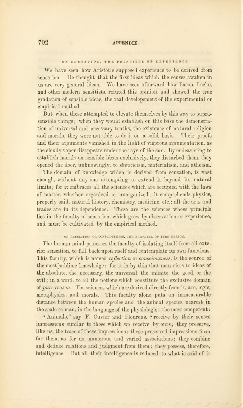 ON SENSATION, THE PRINCIPLE OP EXPERIENCE. We have seen how Aristotle supposed experience to be derived from sensation. He thought that the first ideas which the senses awaken in us are very general ideas. We have seen afterward how Bacon, Locke, and other modern sensitists, refuted this opinion, and showed the true gradation of sensible ideas, the real developement of the experimental or empirical method. But, when these attempted to elevate themselves by this way to supra- sensible things; when they would establish on this base the demonstra- tion of universal and necessary truths, the existence of natural religion and morals, they were not able to do it on a solid basis. Their proofs and their arguments vanished in the light of vigorous argumentation, as the cloudy vapor disappears under the rays of the sun. By endeavoring to establish morals on sensible ideas exclusively, they disturbed them, they opened the door, unknowingly, to skepticism, materialism, and atheism. The domain of knowledge which is derived from sensation, is vast enough, without any one attempting to extend it beyond its natural limits; for it embraces all the sciences which are occupied with the laws of matter, whether organized or unorganized; it comprehends physics, properly said, natural history, chemistry, medicine, etc.; all the arts and trades are in its dependence. These are the sciences whose principle lies in the faculty of sensation, which grow by observation or experience, and must be cultivated by the empirical method. ON REFLECTION OR CONSCIOUSNESS, THE PRINCIPLE OP PURE REASON. The human mind possesses the faculty of isolating itself from all exte- rior sensation, to fall back upon itself and contemplate its own functions. This faculty, which is named reflection or consciousness, is the source of the most^sublime knowledge; for it is by this that man rises to ideas of the absolute, the necessary, the universal, the infinite, the good, or the evil; in a word, to all the notions which constitute the exclusive domain of pure reason. The sciences which arc derived directly from it, are, logic, metaphysics, and morals. This faculty alone puts an immeasurable distance between the human species and the animal species nearest in the scale to man, in the language of the physiologist, the most competent : Animals, say F. Cuvier and Flourons, receive by their senses impressions similar to those which we receive by ours; they preserve, like us, the trace of these impressions; these preserved impressions form for them, as for us, numerous and varied associations; they combine and deduce relations and judgment from them; they possess, therefore, intelligence. But all their intelligence is reduced to what is said of it