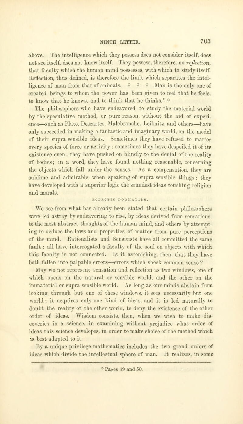 above. The intelligence which they possess does not consider itself, does not see itself, dses not know itself. They possess, therefore, no reflection, that faculty which the human mind possesses, with which to study itself. Eeflection, thus defined, is therefore the limit which separates the intel- ligence of man from that of animals. ° ° Man is the only one of created beings to whom the power has been given to feel that he feels. to know that he knows, and to think that he thinks. ° The philosophers who have endeavored to study the material world by the speculative method, or pure reason, without the aid of experi- ence—such as Plato, Descartes, Malebranche, Leibnitz, and others—have only succeeded in making a fantastic and imaginary world, on the model of their supra-sensible ideas. Sometimes they have refused to matter every species of force or activity; sometimes they have despoiled it of its existence even; they have pushed on blindly to the denial of the reality of bodies; in a word, they have found nothing reasonable, concerning the objects which fall under the senses. As a compensation, they are sublime and admirable, when speaking of supra-sensible things; they have developed with a superior logic the soundest ideas touching religion and morals. ECLECTIC DOGMATISM. We see from what has already been stated that certain philosophers were led astray by endeavoring to rise, by ideas derived from sensations, to the most abstract thoughts of the human mind, and others by attempt- ing to deduce the laws and properties of matter from pure perceptions of the mind. Rationalists and Sensitists have all committed the same fault; all have interrogated a faculty of the soul on objects with which this faculty is not connected. Is it astonishing, then, that they have both fallen into palpable errors—errors which shock common sense ? May we not represent sensation and reflection as two windows, one of which opens on the natural or sensible world, and the other on the immaterial or supra-sensible world. As long as our minds abstain from looking through but one of these windows, it sees necessarily but one world ; it acquires only one kind of ideas, and it is led naturally to doubt the reality of the other world, to deny the existence of the other order of ideas. Wisdom consists, then, when we wish to make dis- coveries in a science, in examining without prejudice what order of ideas this science developes, in order to make choice of the method which is best adapted to it. By a unique privilege mathematics includes the two grand orders of ideas which divide the intellectual sphere of man. It realizes, in some 0 Pages 49 and 50.